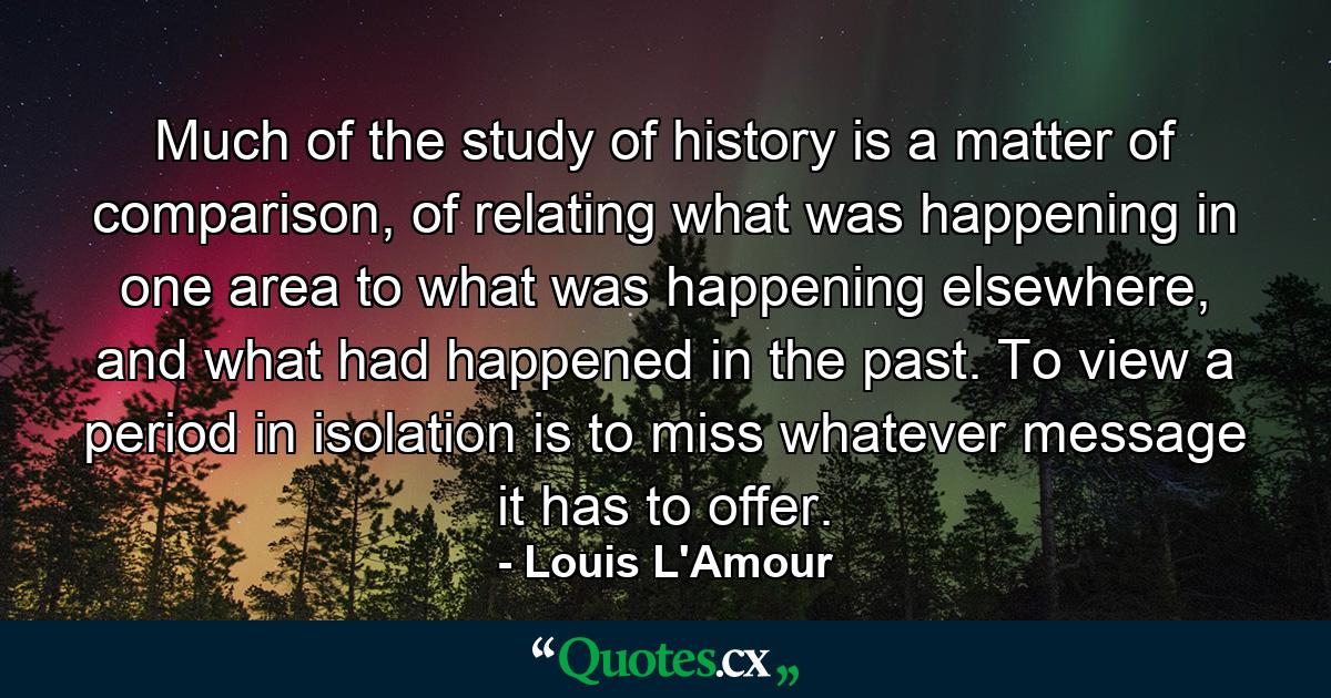 Much of the study of history is a matter of comparison, of relating what was happening in one area to what was happening elsewhere, and what had happened in the past. To view a period in isolation is to miss whatever message it has to offer. - Quote by Louis L'Amour