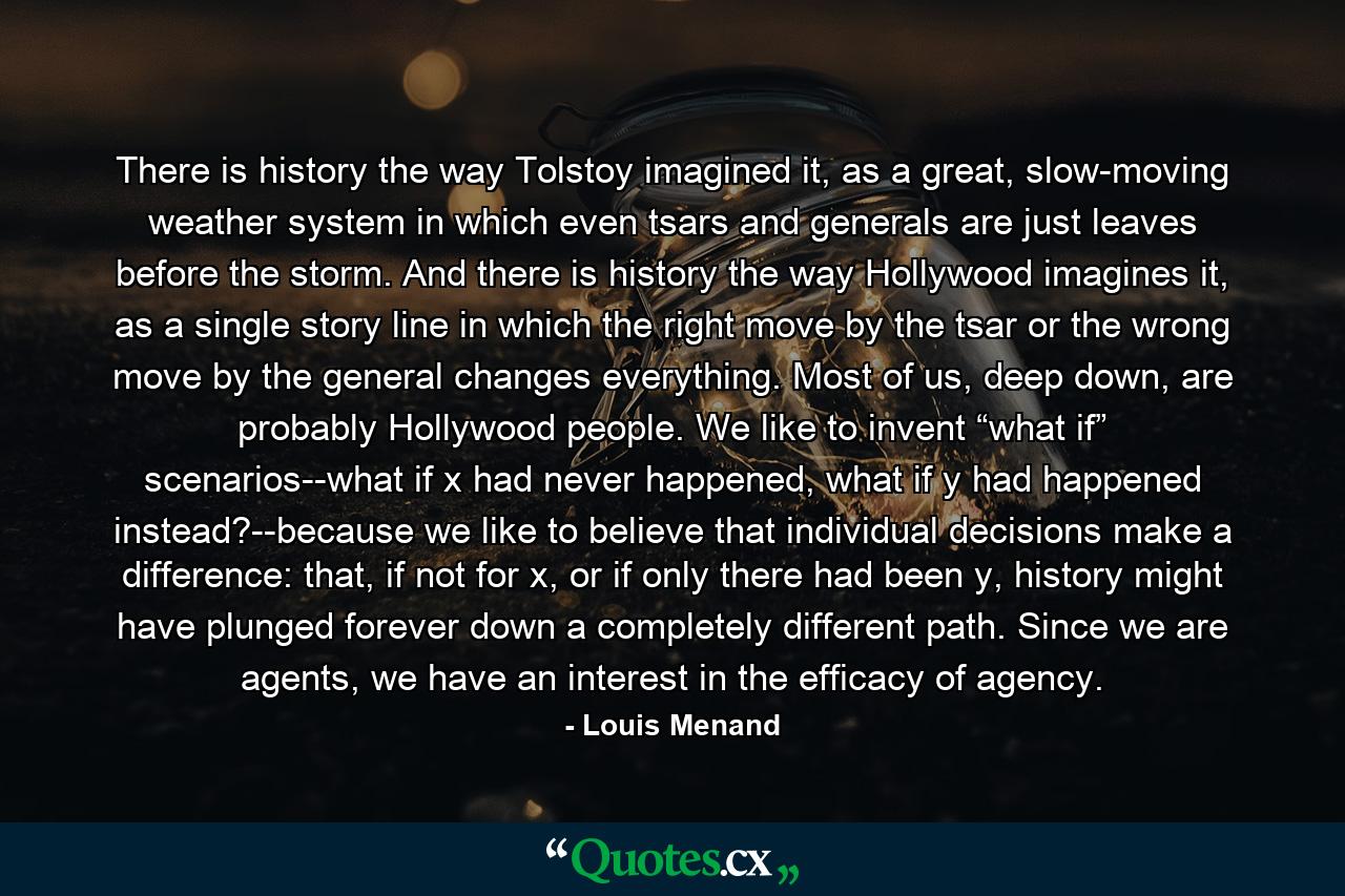 There is history the way Tolstoy imagined it, as a great, slow-moving weather system in which even tsars and generals are just leaves before the storm. And there is history the way Hollywood imagines it, as a single story line in which the right move by the tsar or the wrong move by the general changes everything. Most of us, deep down, are probably Hollywood people. We like to invent “what if” scenarios--what if x had never happened, what if y had happened instead?--because we like to believe that individual decisions make a difference: that, if not for x, or if only there had been y, history might have plunged forever down a completely different path. Since we are agents, we have an interest in the efficacy of agency. - Quote by Louis Menand