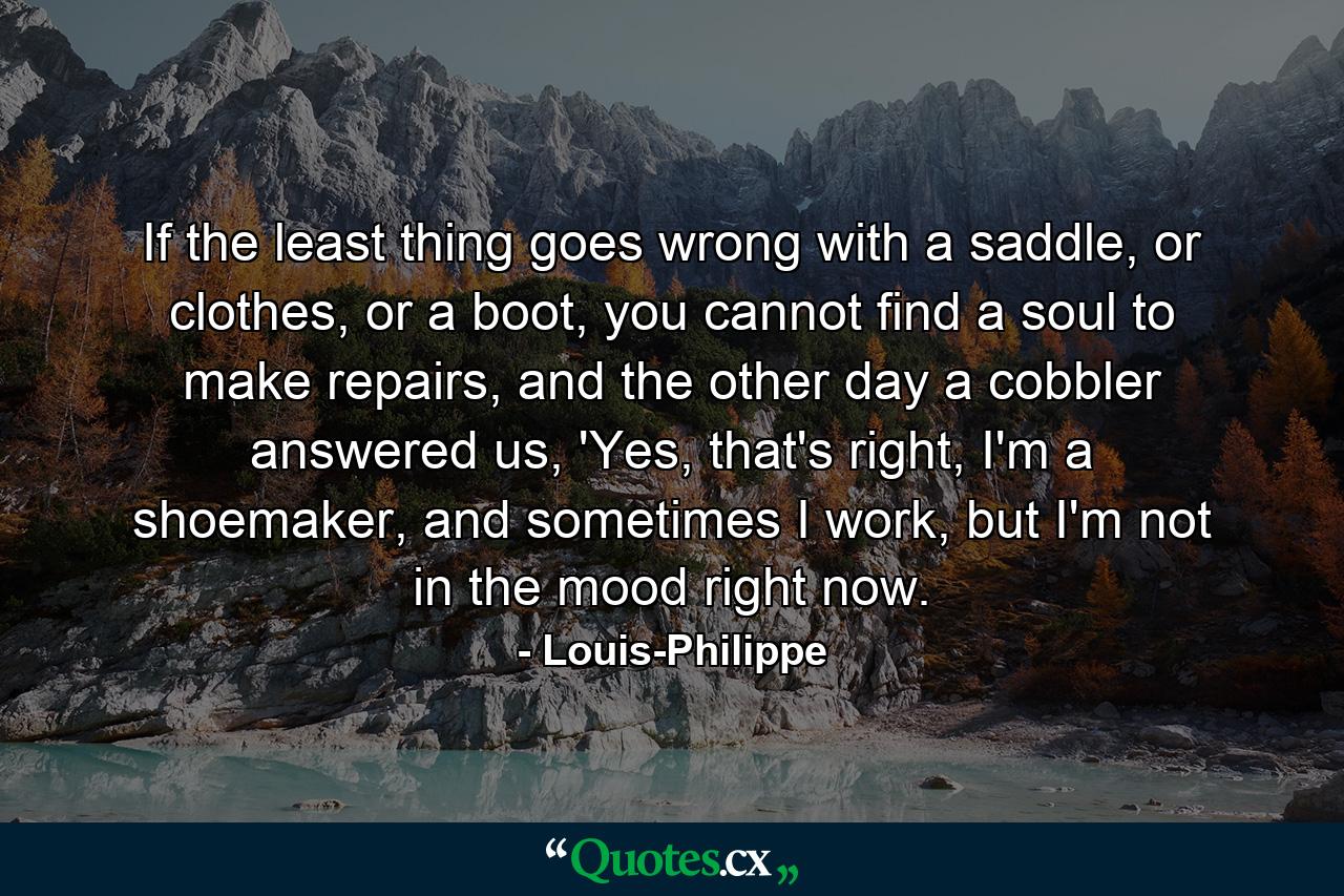 If the least thing goes wrong with a saddle, or clothes, or a boot, you cannot find a soul to make repairs, and the other day a cobbler answered us, 'Yes, that's right, I'm a shoemaker, and sometimes I work, but I'm not in the mood right now. - Quote by Louis-Philippe