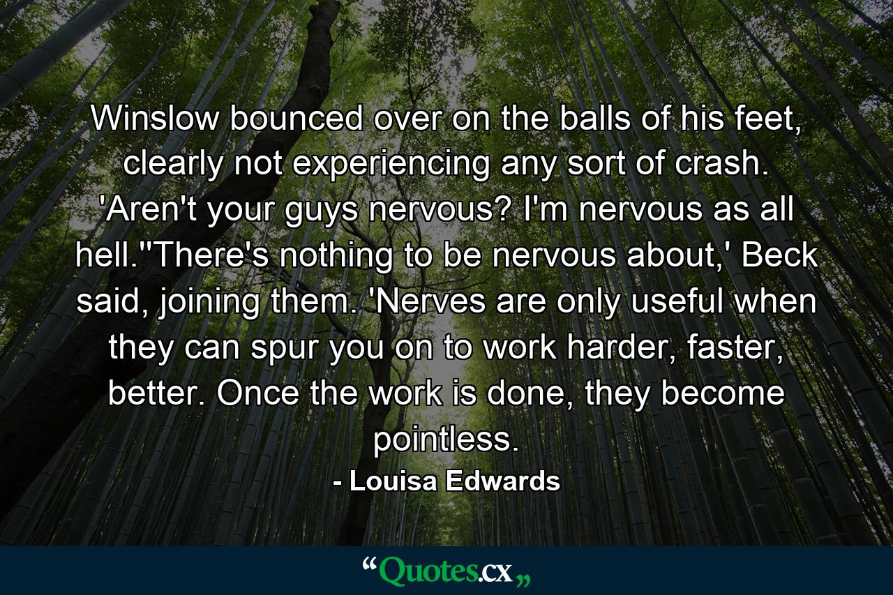 Winslow bounced over on the balls of his feet, clearly not experiencing any sort of crash. 'Aren't your guys nervous? I'm nervous as all hell.''There's nothing to be nervous about,' Beck said, joining them. 'Nerves are only useful when they can spur you on to work harder, faster, better. Once the work is done, they become pointless. - Quote by Louisa Edwards