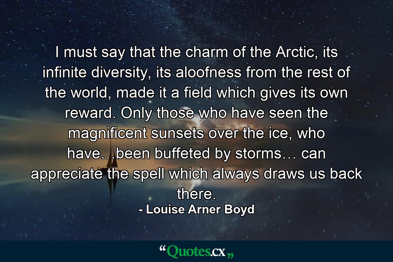 I must say that the charm of the Arctic, its infinite diversity, its aloofness from the rest of the world, made it a field which gives its own reward. Only those who have seen the magnificent sunsets over the ice, who have…been buffeted by storms… can appreciate the spell which always draws us back there. - Quote by Louise Arner Boyd