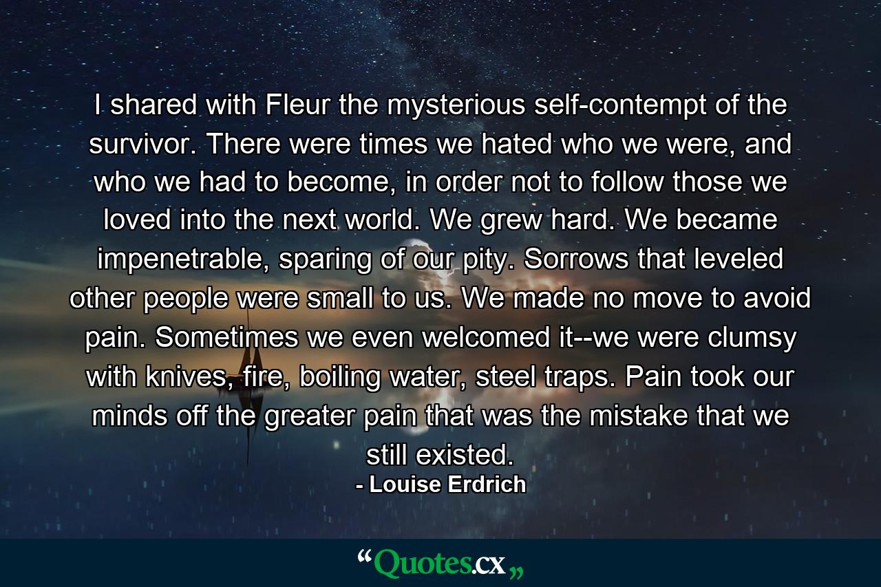 I shared with Fleur the mysterious self-contempt of the survivor. There were times we hated who we were, and who we had to become, in order not to follow those we loved into the next world. We grew hard. We became impenetrable, sparing of our pity. Sorrows that leveled other people were small to us. We made no move to avoid pain. Sometimes we even welcomed it--we were clumsy with knives, fire, boiling water, steel traps. Pain took our minds off the greater pain that was the mistake that we still existed. - Quote by Louise Erdrich