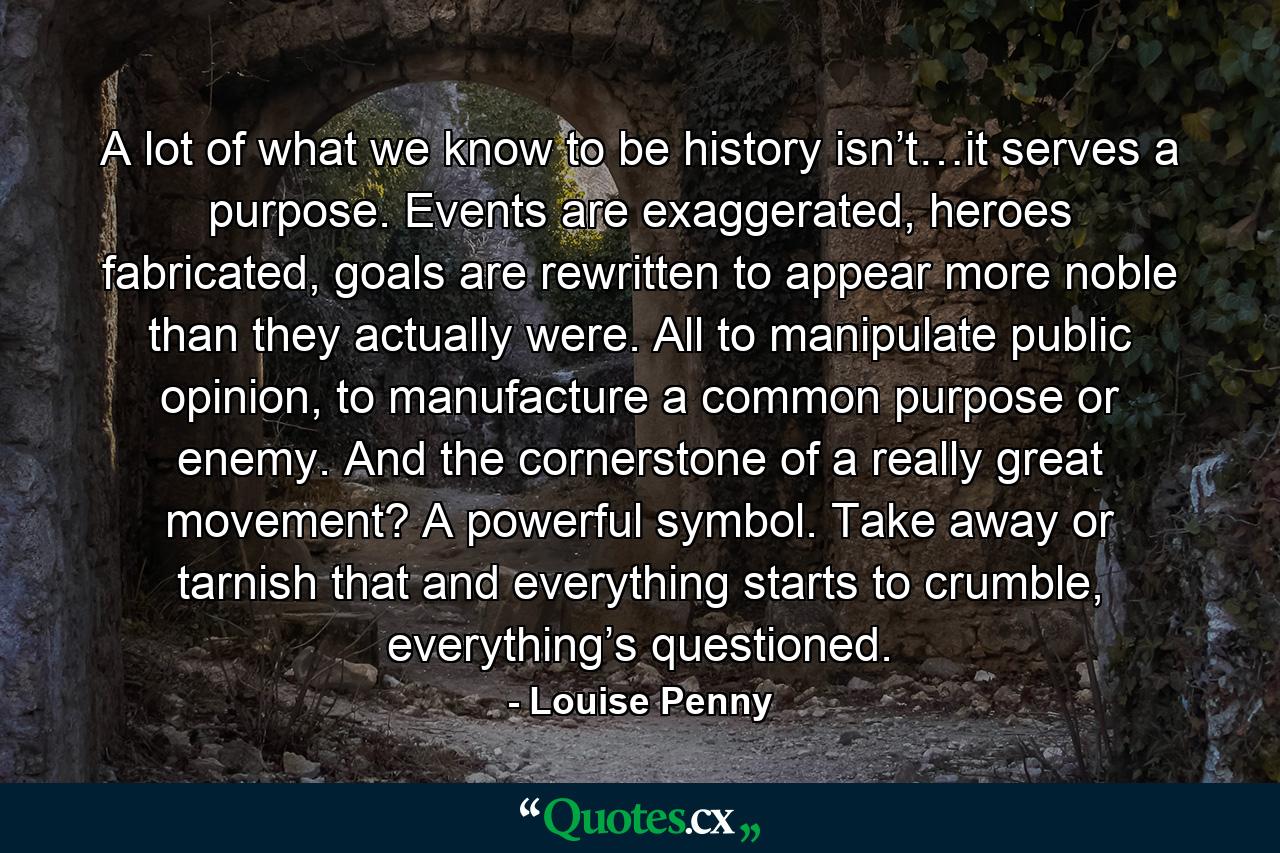 A lot of what we know to be history isn’t…it serves a purpose. Events are exaggerated, heroes fabricated, goals are rewritten to appear more noble than they actually were. All to manipulate public opinion, to manufacture a common purpose or enemy. And the cornerstone of a really great movement? A powerful symbol. Take away or tarnish that and everything starts to crumble, everything’s questioned. - Quote by Louise Penny