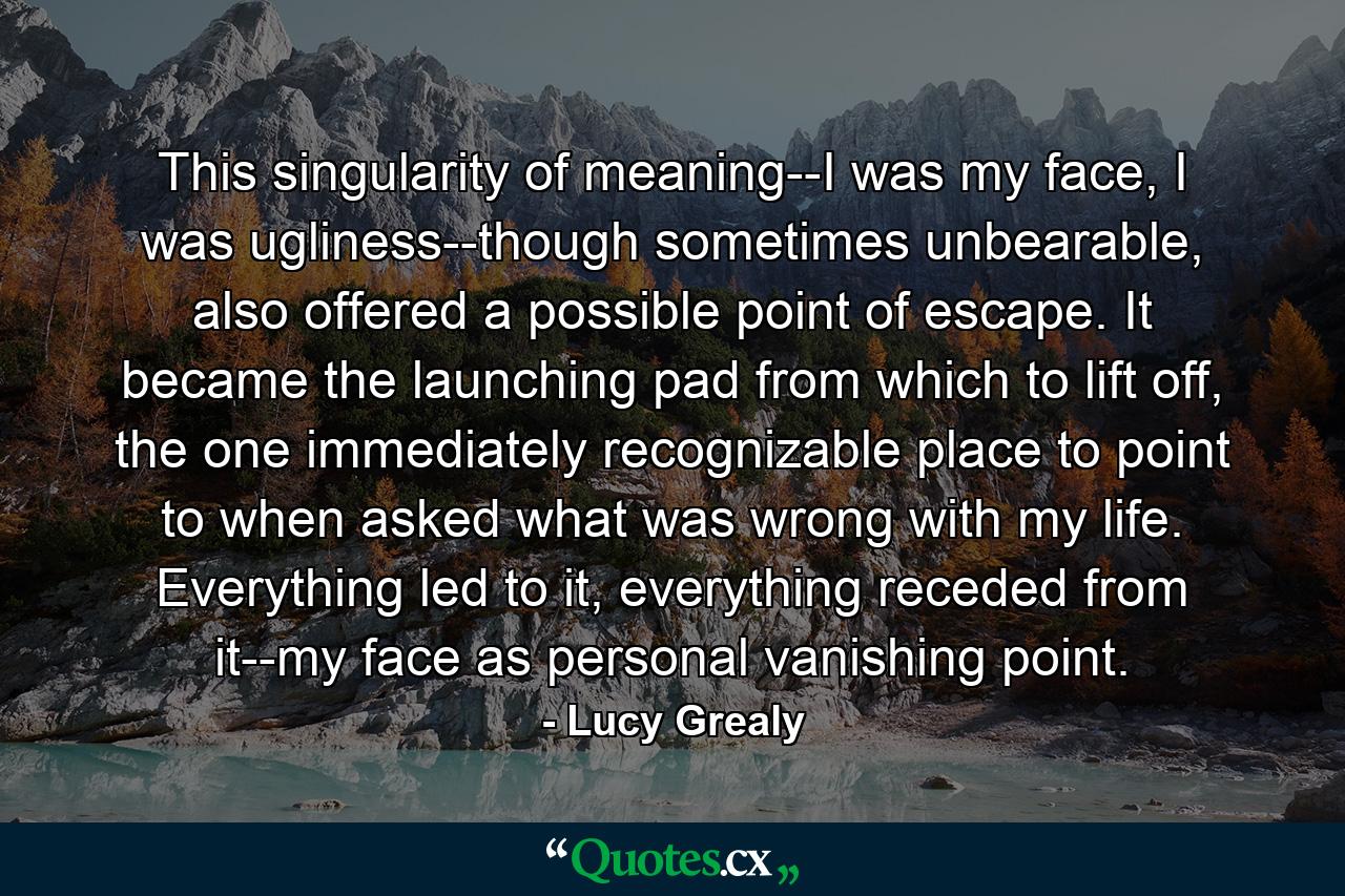 This singularity of meaning--I was my face, I was ugliness--though sometimes unbearable, also offered a possible point of escape. It became the launching pad from which to lift off, the one immediately recognizable place to point to when asked what was wrong with my life. Everything led to it, everything receded from it--my face as personal vanishing point. - Quote by Lucy Grealy