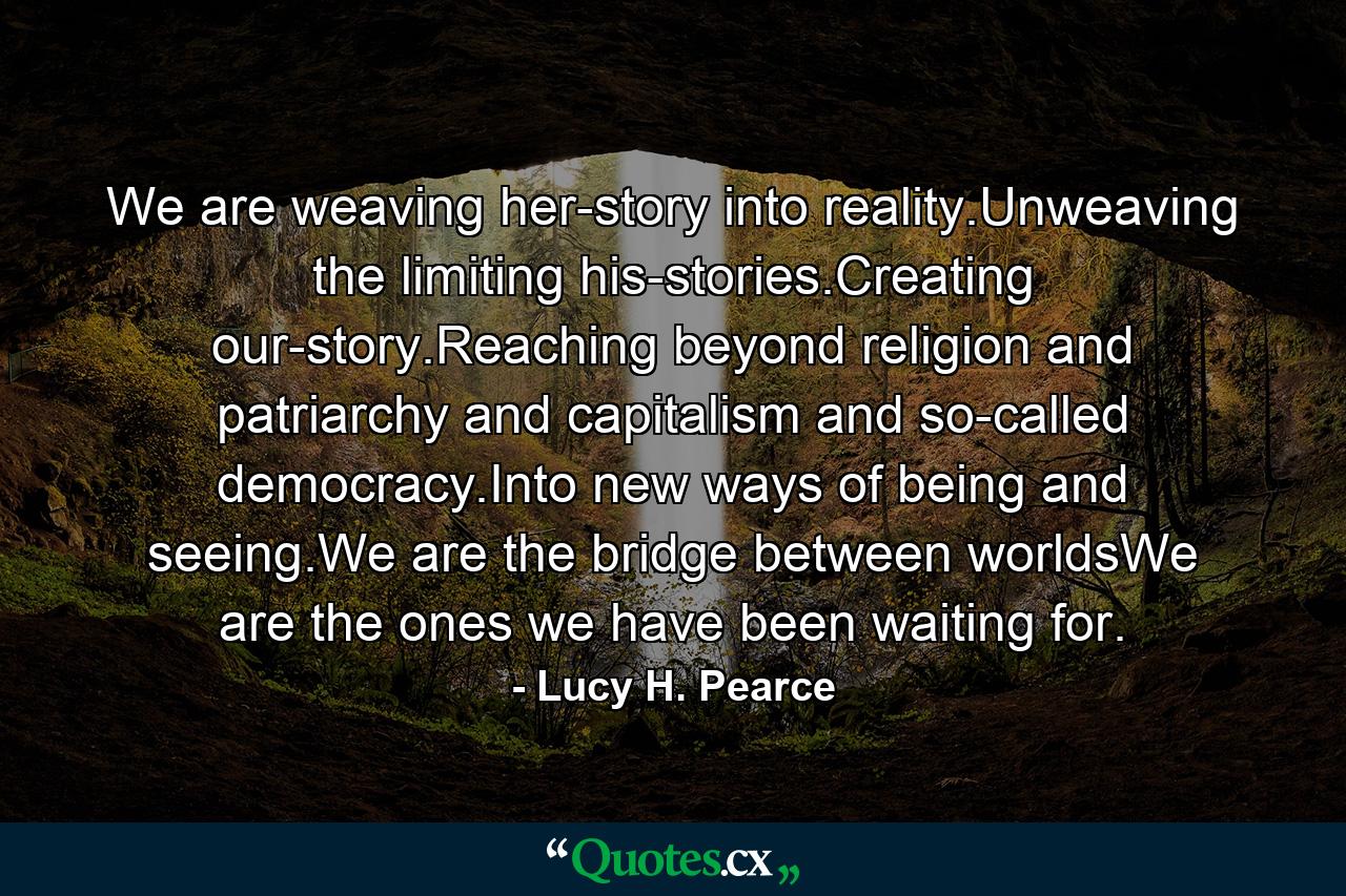 We are weaving her-story into reality.Unweaving the limiting his-stories.Creating our-story.Reaching beyond religion and patriarchy and capitalism and so-called democracy.Into new ways of being and seeing.We are the bridge between worldsWe are the ones we have been waiting for. - Quote by Lucy H. Pearce