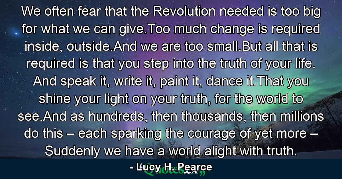 We often fear that the Revolution needed is too big for what we can give.Too much change is required inside, outside.And we are too small.But all that is required is that you step into the truth of your life. And speak it, write it, paint it, dance it.That you shine your light on your truth, for the world to see.And as hundreds, then thousands, then millions do this – each sparking the courage of yet more – Suddenly we have a world alight with truth. - Quote by Lucy H. Pearce