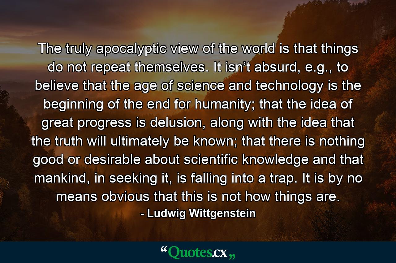 The truly apocalyptic view of the world is that things do not repeat themselves. It isn’t absurd, e.g., to believe that the age of science and technology is the beginning of the end for humanity; that the idea of great progress is delusion, along with the idea that the truth will ultimately be known; that there is nothing good or desirable about scientific knowledge and that mankind, in seeking it, is falling into a trap. It is by no means obvious that this is not how things are. - Quote by Ludwig Wittgenstein