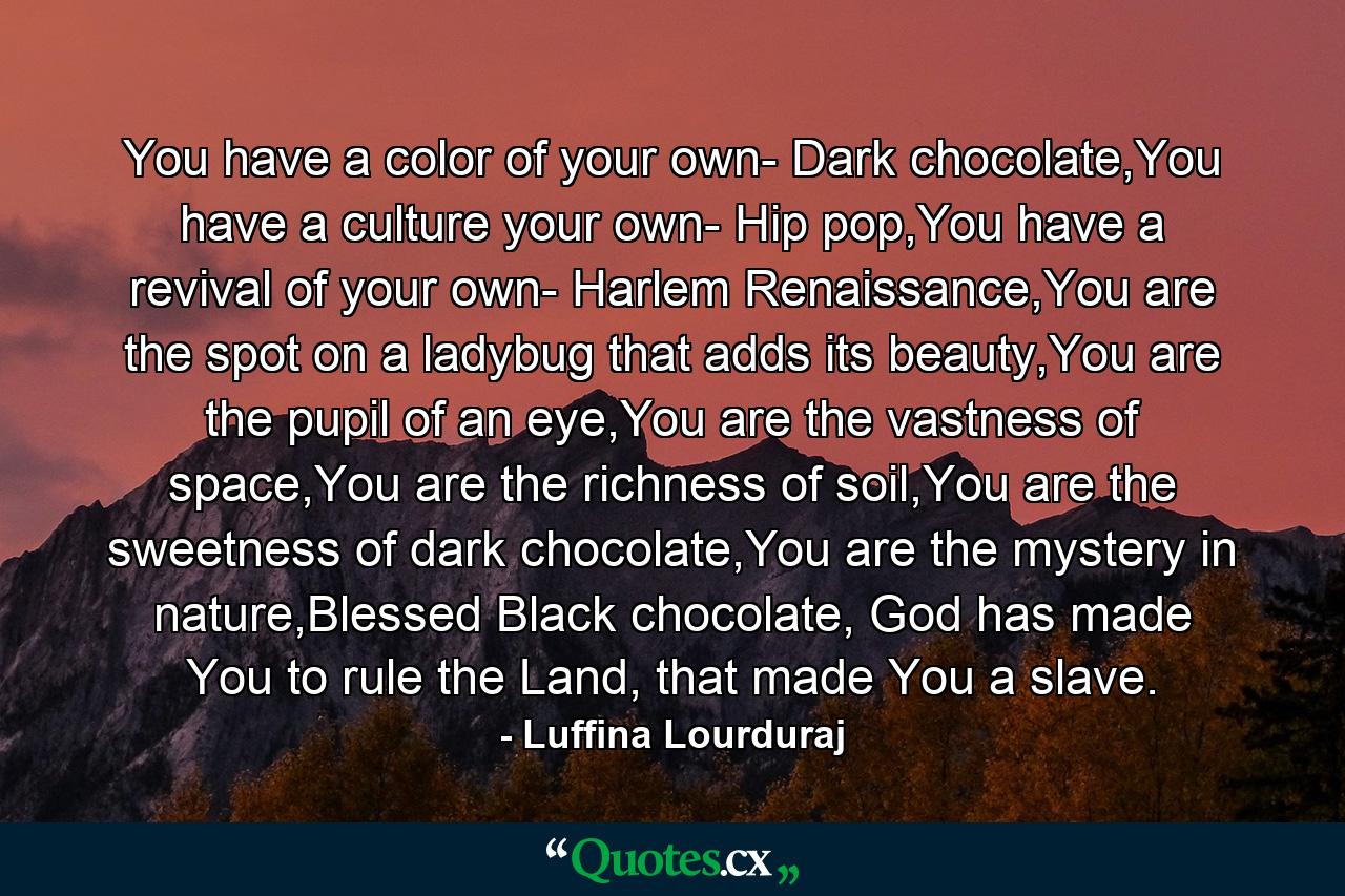 You have a color of your own- Dark chocolate,You have a culture your own- Hip pop,You have a revival of your own- Harlem Renaissance,You are the spot on a ladybug that adds its beauty,You are the pupil of an eye,You are the vastness of space,You are the richness of soil,You are the sweetness of dark chocolate,You are the mystery in nature,Blessed Black chocolate, God has made You to rule the Land, that made You a slave. - Quote by Luffina Lourduraj