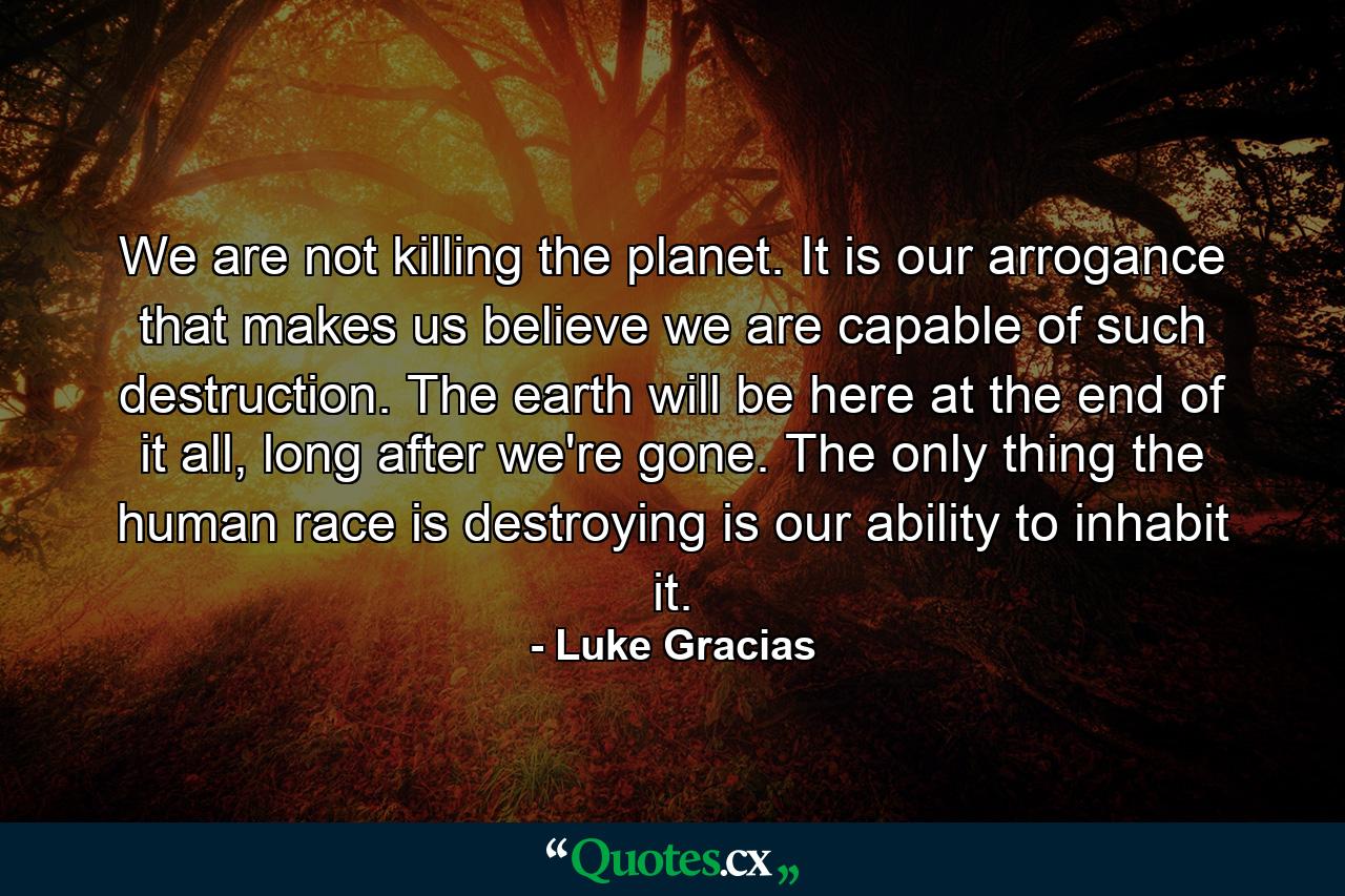 We are not killing the planet. It is our arrogance that makes us believe we are capable of such destruction. The earth will be here at the end of it all, long after we're gone. The only thing the human race is destroying is our ability to inhabit it. - Quote by Luke Gracias