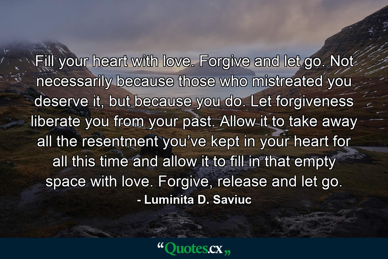 Fill your heart with love. Forgive and let go. Not necessarily because those who mistreated you deserve it, but because you do. Let forgiveness liberate you from your past. Allow it to take away all the resentment you’ve kept in your heart for all this time and allow it to fill in that empty space with love. Forgive, release and let go. - Quote by Luminita D. Saviuc