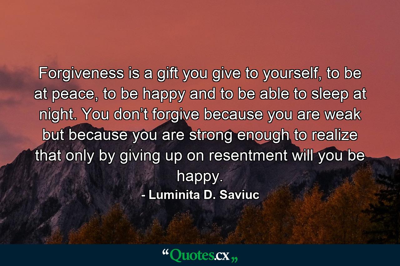 Forgiveness is a gift you give to yourself, to be at peace, to be happy and to be able to sleep at night. You don’t forgive because you are weak but because you are strong enough to realize that only by giving up on resentment will you be happy. - Quote by Luminita D. Saviuc