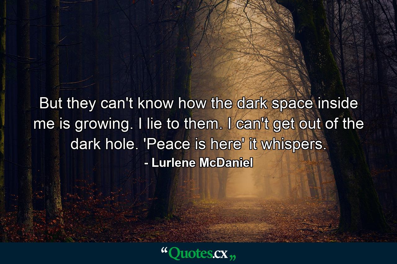 But they can't know how the dark space inside me is growing. I lie to them. I can't get out of the dark hole. 'Peace is here' it whispers. - Quote by Lurlene McDaniel