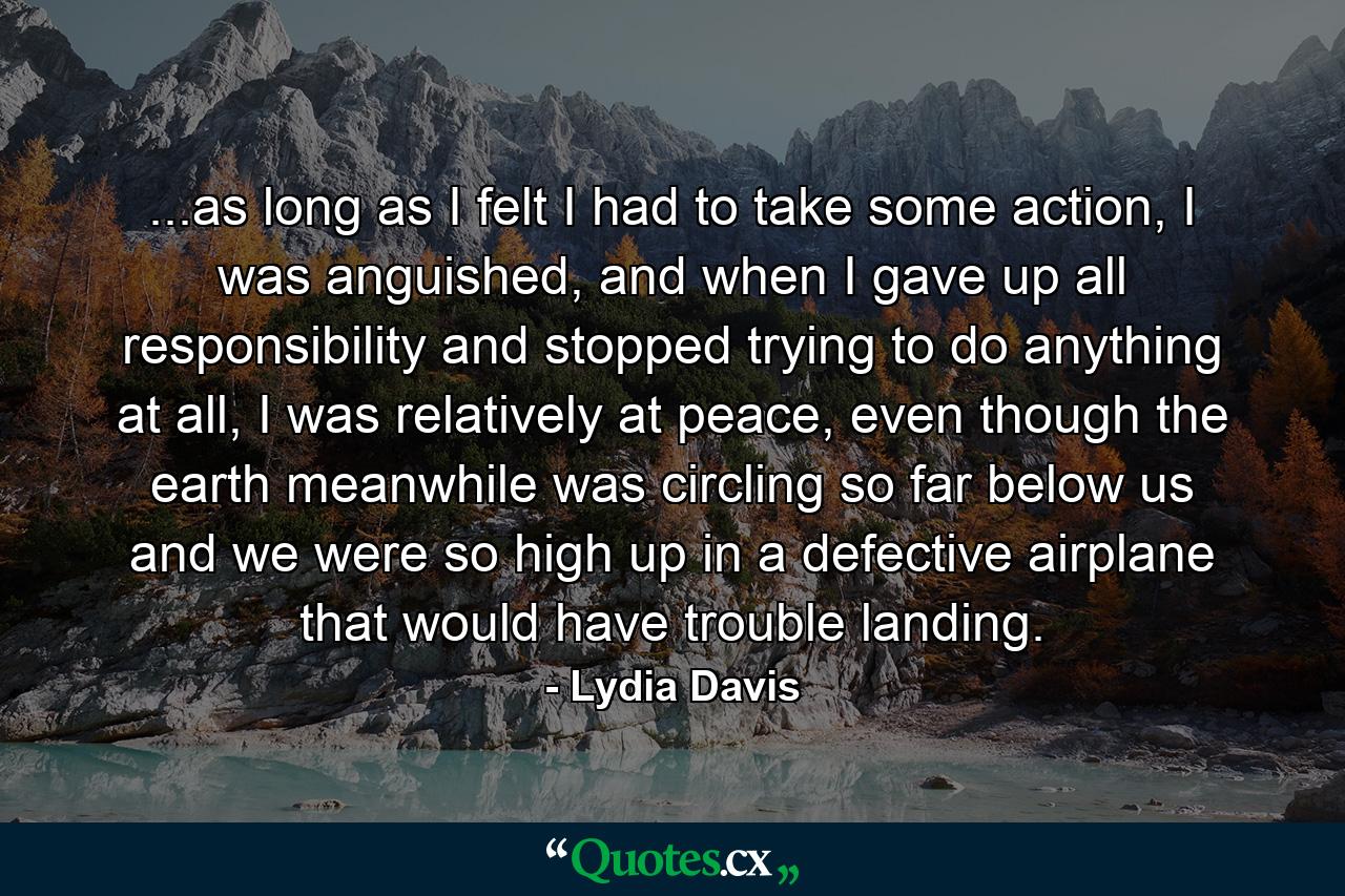 ...as long as I felt I had to take some action, I was anguished, and when I gave up all responsibility and stopped trying to do anything at all, I was relatively at peace, even though the earth meanwhile was circling so far below us and we were so high up in a defective airplane that would have trouble landing. - Quote by Lydia Davis