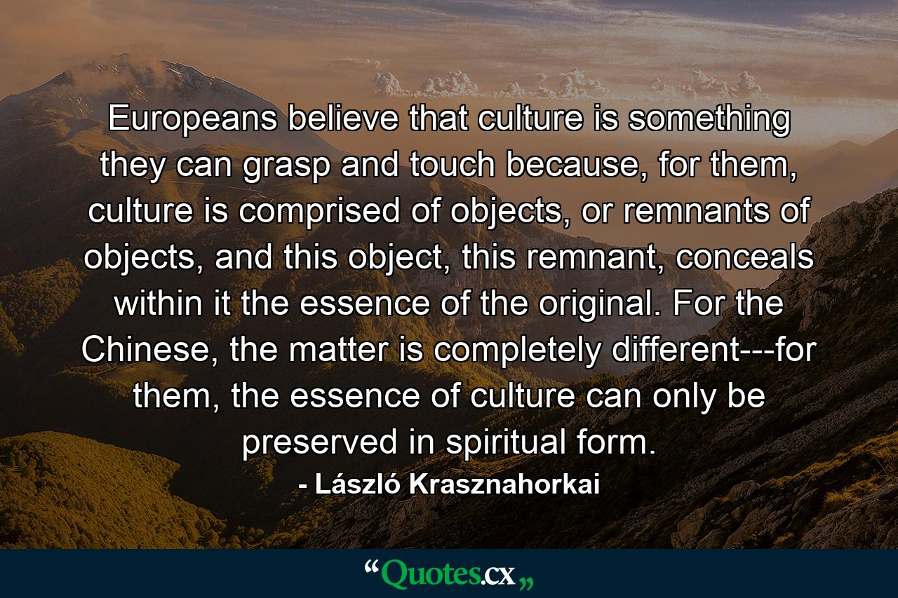 Europeans believe that culture is something they can grasp and touch because, for them, culture is comprised of objects, or remnants of objects, and this object, this remnant, conceals within it the essence of the original. For the Chinese, the matter is completely different---for them, the essence of culture can only be preserved in spiritual form. - Quote by László Krasznahorkai