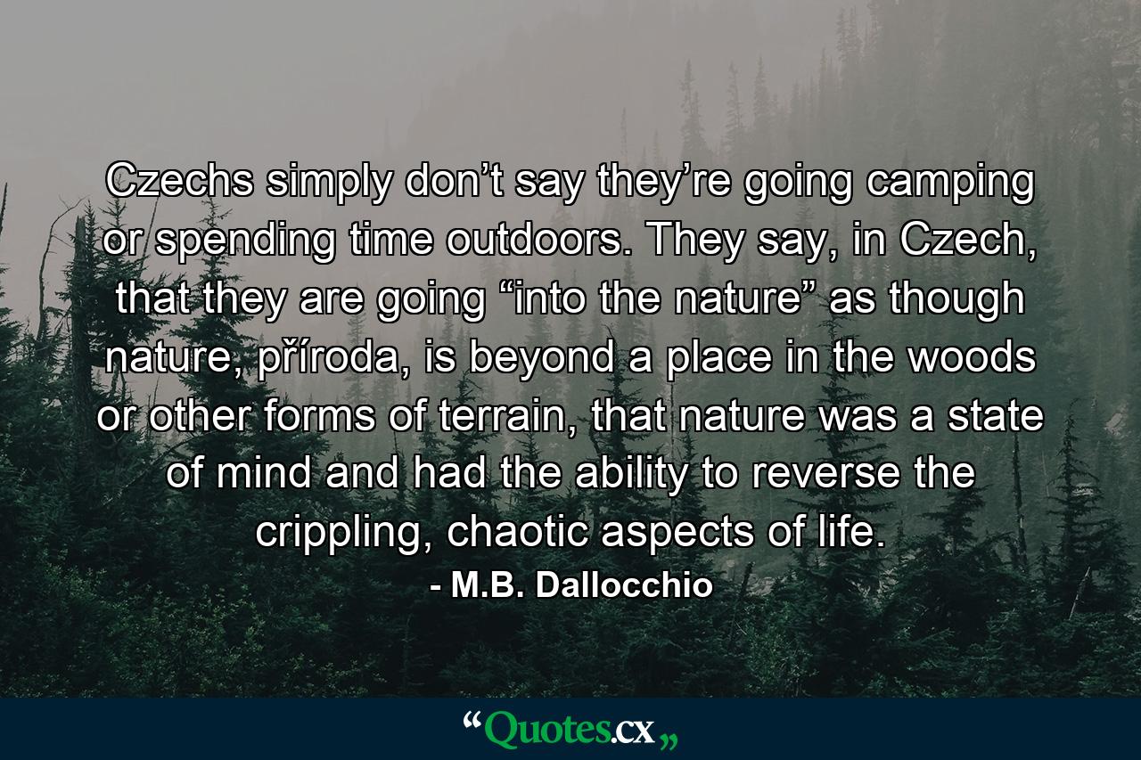 Czechs simply don’t say they’re going camping or spending time outdoors. They say, in Czech, that they are going “into the nature” as though nature, příroda, is beyond a place in the woods or other forms of terrain, that nature was a state of mind and had the ability to reverse the crippling, chaotic aspects of life. - Quote by M.B. Dallocchio