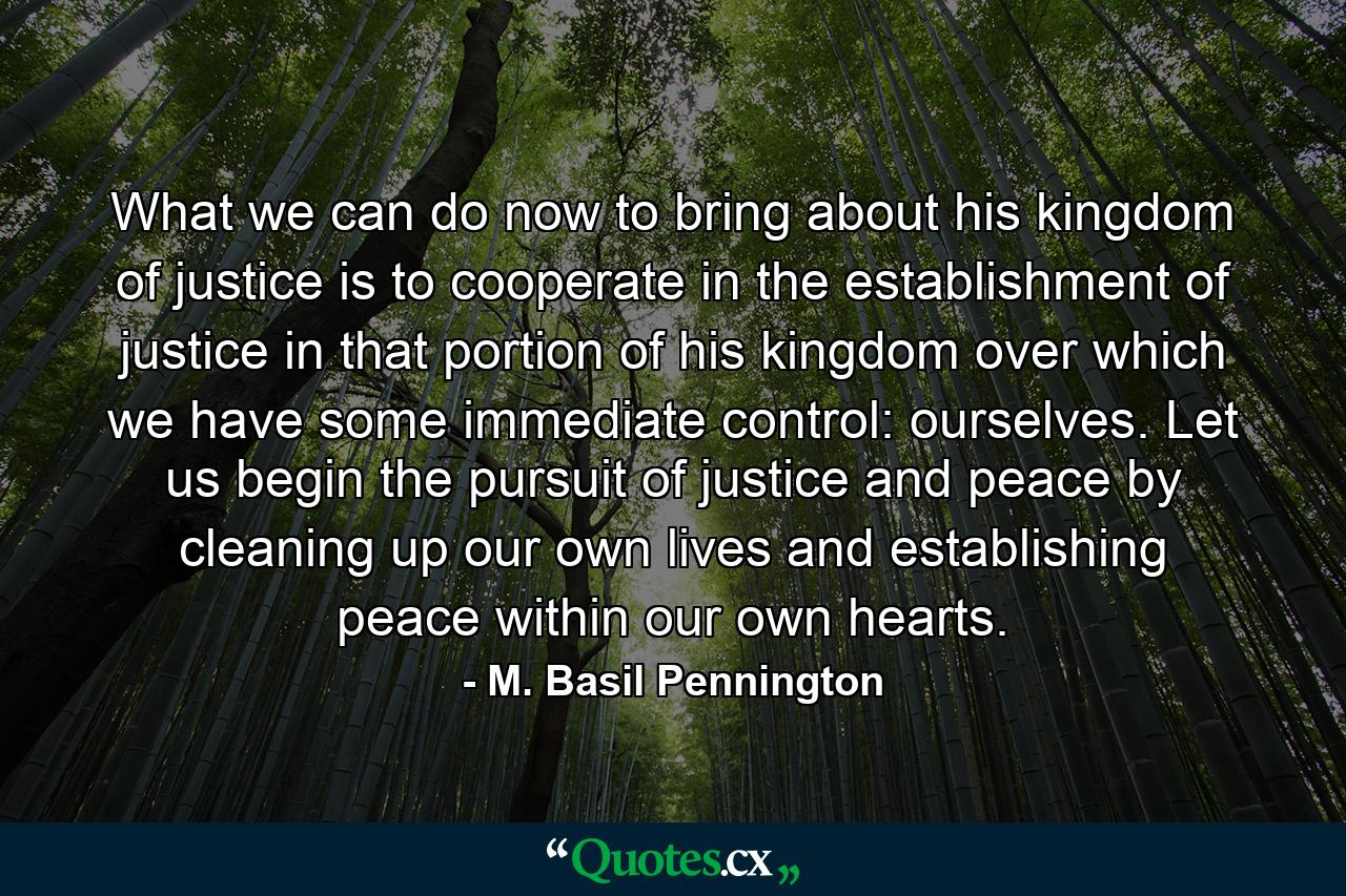 What we can do now to bring about his kingdom of justice is to cooperate in the establishment of justice in that portion of his kingdom over which we have some immediate control: ourselves. Let us begin the pursuit of justice and peace by cleaning up our own lives and establishing peace within our own hearts. - Quote by M. Basil Pennington