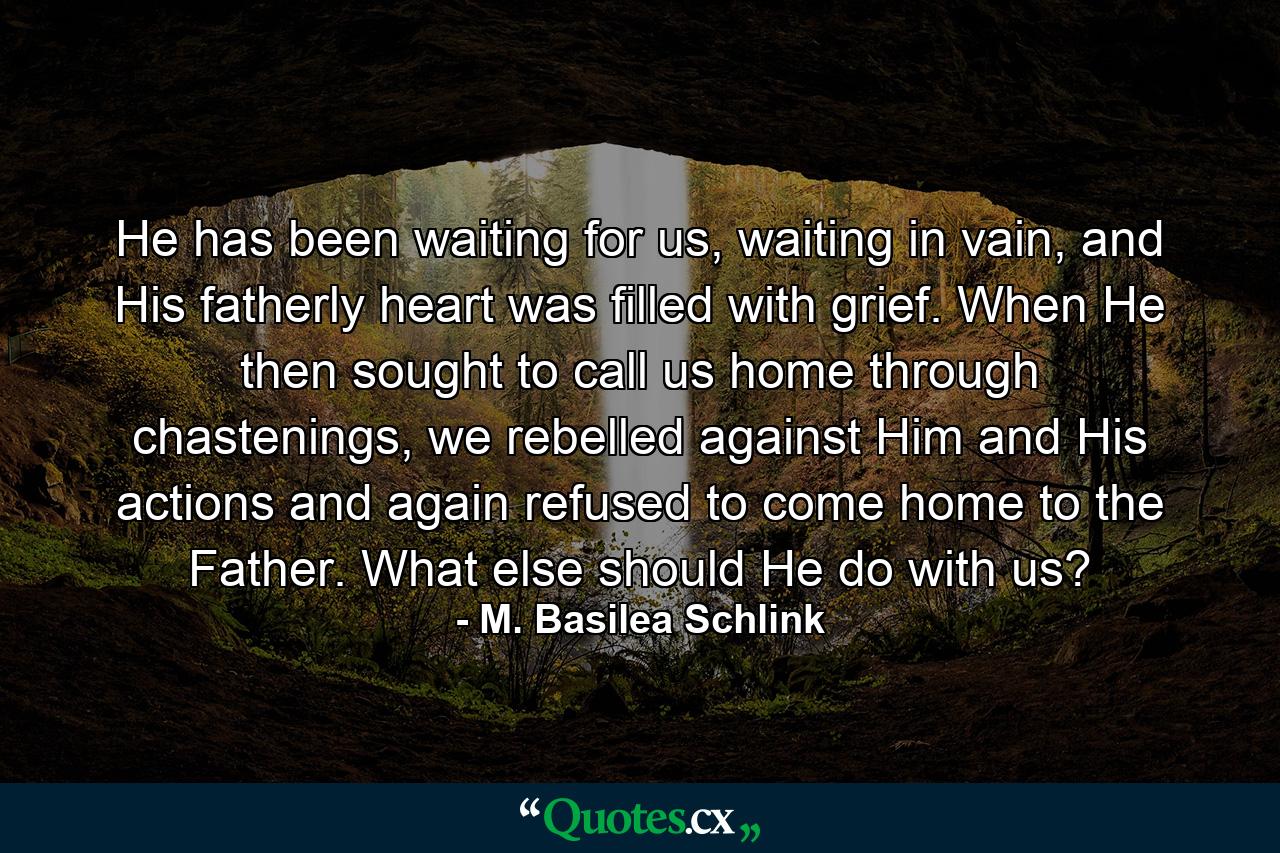 He has been waiting for us, waiting in vain, and His fatherly heart was filled with grief. When He then sought to call us home through chastenings, we rebelled against Him and His actions and again refused to come home to the Father. What else should He do with us? - Quote by M. Basilea Schlink