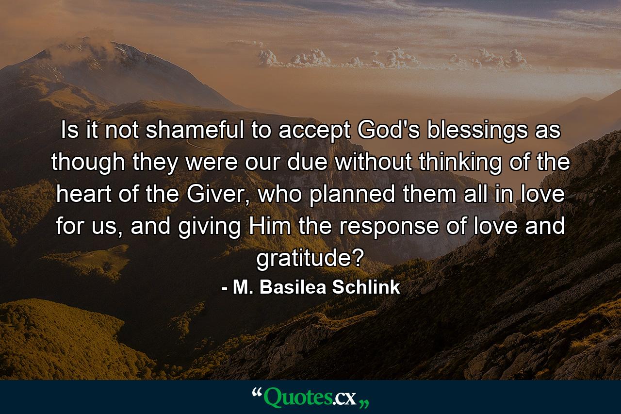 Is it not shameful to accept God's blessings as though they were our due without thinking of the heart of the Giver, who planned them all in love for us, and giving Him the response of love and gratitude? - Quote by M. Basilea Schlink