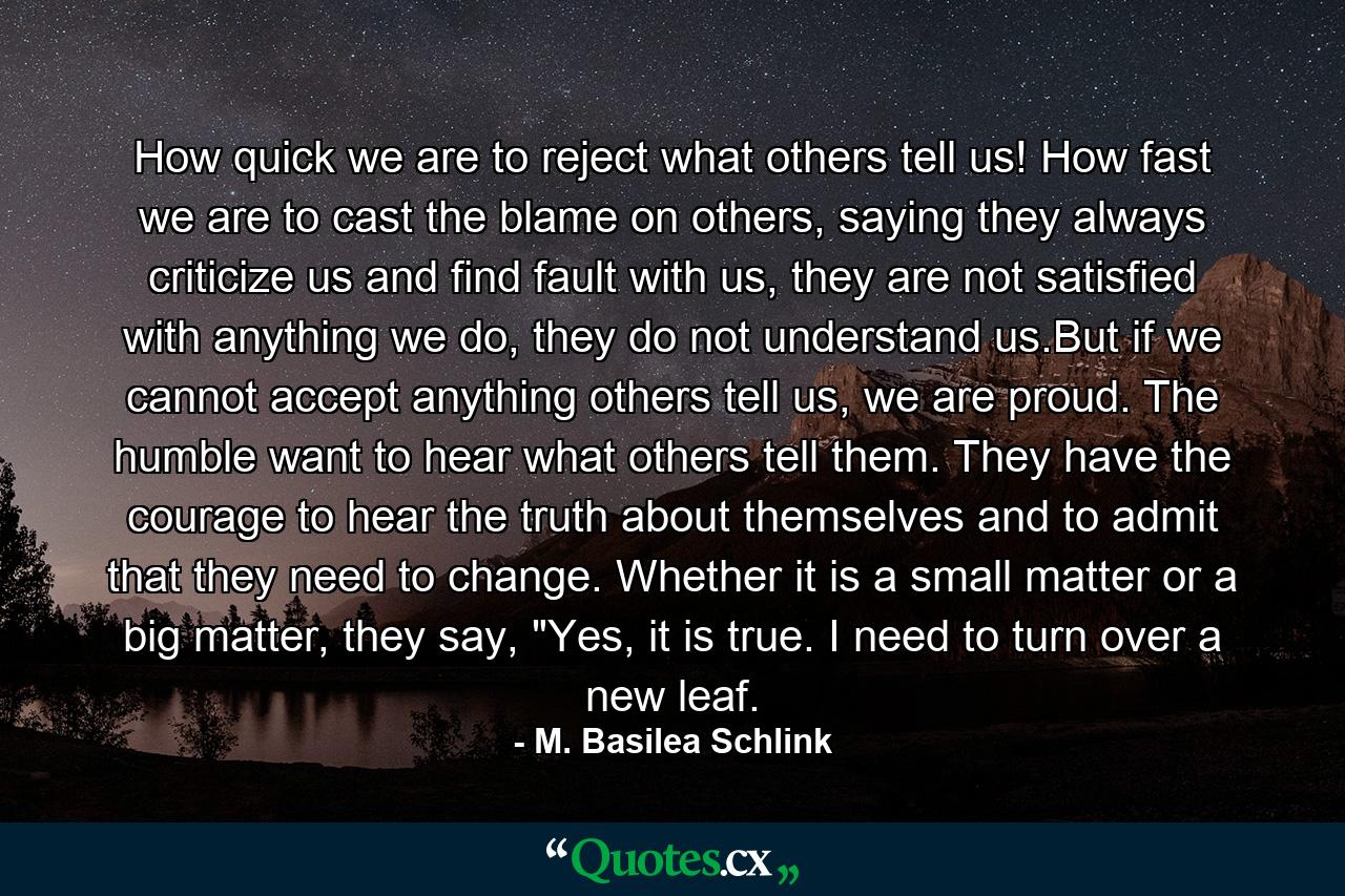 How quick we are to reject what others tell us! How fast we are to cast the blame on others, saying they always criticize us and find fault with us, they are not satisfied with anything we do, they do not understand us.But if we cannot accept anything others tell us, we are proud. The humble want to hear what others tell them. They have the courage to hear the truth about themselves and to admit that they need to change. Whether it is a small matter or a big matter, they say, 