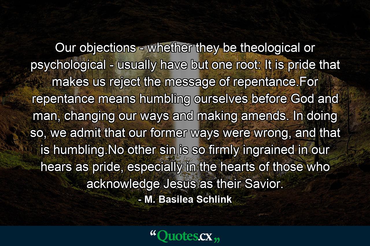 Our objections - whether they be theological or psychological - usually have but one root: It is pride that makes us reject the message of repentance.For repentance means humbling ourselves before God and man, changing our ways and making amends. In doing so, we admit that our former ways were wrong, and that is humbling.No other sin is so firmly ingrained in our hears as pride, especially in the hearts of those who acknowledge Jesus as their Savior. - Quote by M. Basilea Schlink