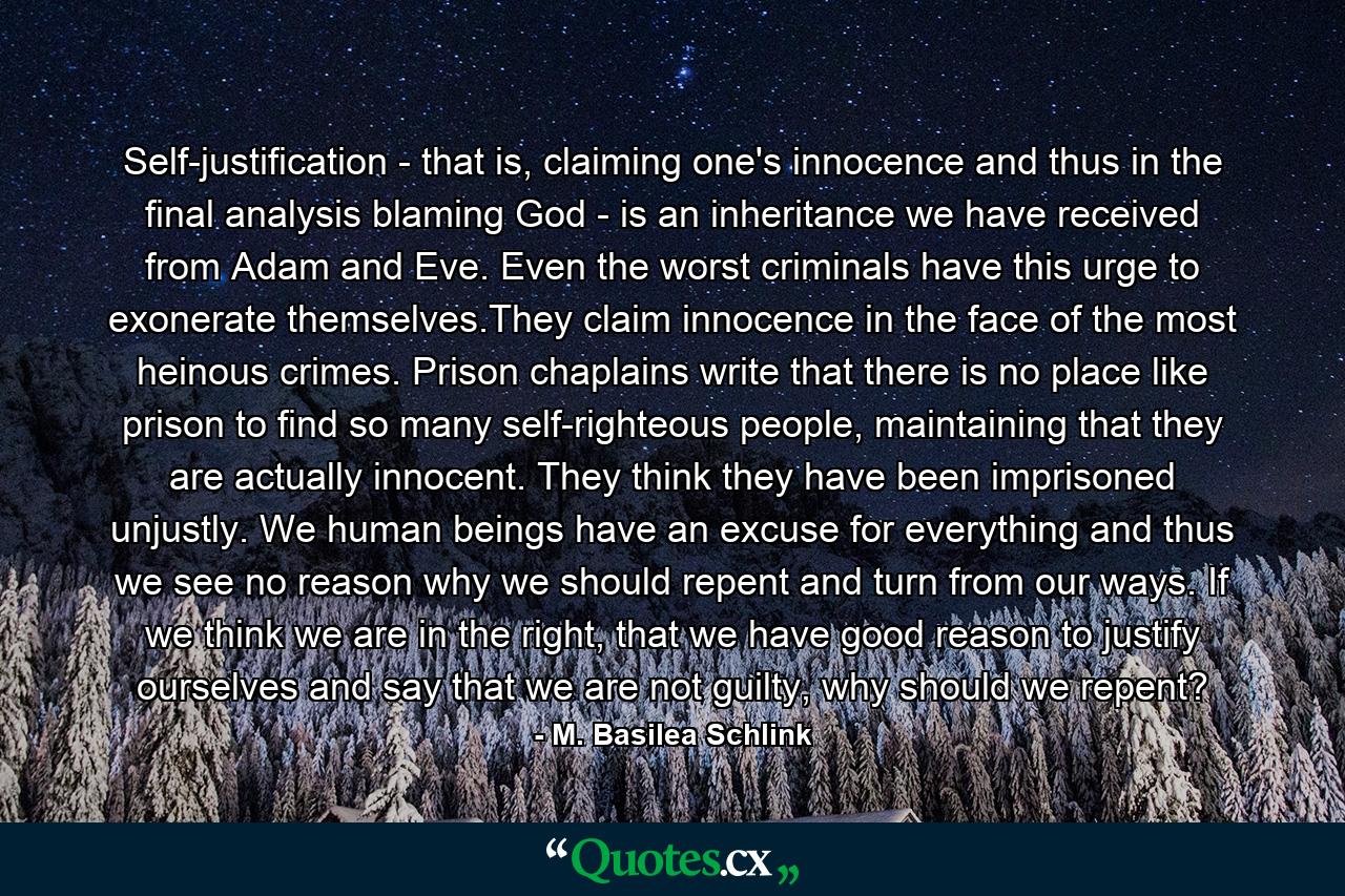 Self-justification - that is, claiming one's innocence and thus in the final analysis blaming God - is an inheritance we have received from Adam and Eve. Even the worst criminals have this urge to exonerate themselves.They claim innocence in the face of the most heinous crimes. Prison chaplains write that there is no place like prison to find so many self-righteous people, maintaining that they are actually innocent. They think they have been imprisoned unjustly. We human beings have an excuse for everything and thus we see no reason why we should repent and turn from our ways. If we think we are in the right, that we have good reason to justify ourselves and say that we are not guilty, why should we repent? - Quote by M. Basilea Schlink