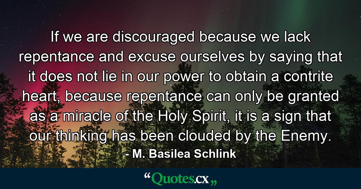 If we are discouraged because we lack repentance and excuse ourselves by saying that it does not lie in our power to obtain a contrite heart, because repentance can only be granted as a miracle of the Holy Spirit, it is a sign that our thinking has been clouded by the Enemy. - Quote by M. Basilea Schlink