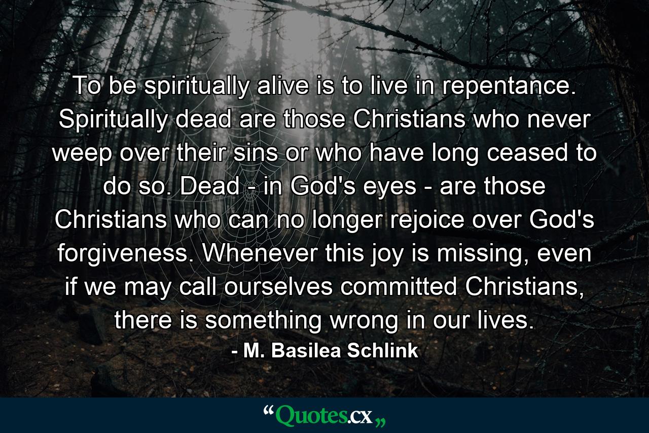 To be spiritually alive is to live in repentance. Spiritually dead are those Christians who never weep over their sins or who have long ceased to do so. Dead - in God's eyes - are those Christians who can no longer rejoice over God's forgiveness. Whenever this joy is missing, even if we may call ourselves committed Christians, there is something wrong in our lives. - Quote by M. Basilea Schlink