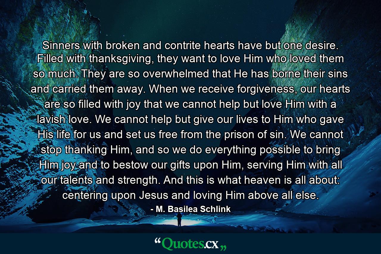 Sinners with broken and contrite hearts have but one desire. Filled with thanksgiving, they want to love Him who loved them so much. They are so overwhelmed that He has borne their sins and carried them away. When we receive forgiveness, our hearts are so filled with joy that we cannot help but love Him with a lavish love. We cannot help but give our lives to Him who gave His life for us and set us free from the prison of sin. We cannot stop thanking Him, and so we do everything possible to bring Him joy and to bestow our gifts upon Him, serving Him with all our talents and strength. And this is what heaven is all about: centering upon Jesus and loving Him above all else. - Quote by M. Basilea Schlink