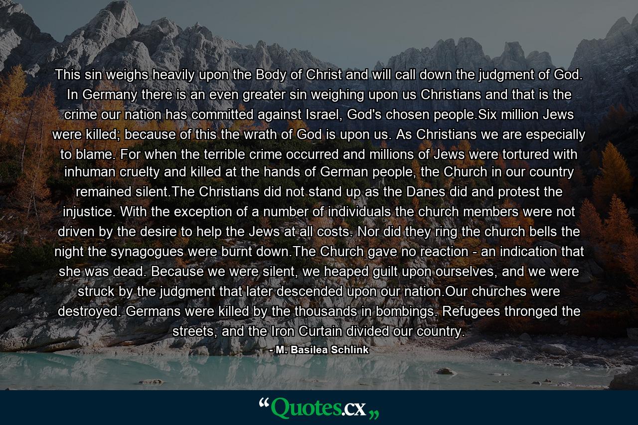 This sin weighs heavily upon the Body of Christ and will call down the judgment of God. In Germany there is an even greater sin weighing upon us Christians and that is the crime our nation has committed against Israel, God's chosen people.Six million Jews were killed; because of this the wrath of God is upon us. As Christians we are especially to blame. For when the terrible crime occurred and millions of Jews were tortured with inhuman cruelty and killed at the hands of German people, the Church in our country remained silent.The Christians did not stand up as the Danes did and protest the injustice. With the exception of a number of individuals the church members were not driven by the desire to help the Jews at all costs. Nor did they ring the church bells the night the synagogues were burnt down.The Church gave no reaction - an indication that she was dead. Because we were silent, we heaped guilt upon ourselves, and we were struck by the judgment that later descended upon our nation.Our churches were destroyed. Germans were killed by the thousands in bombings. Refugees thronged the streets, and the Iron Curtain divided our country. - Quote by M. Basilea Schlink