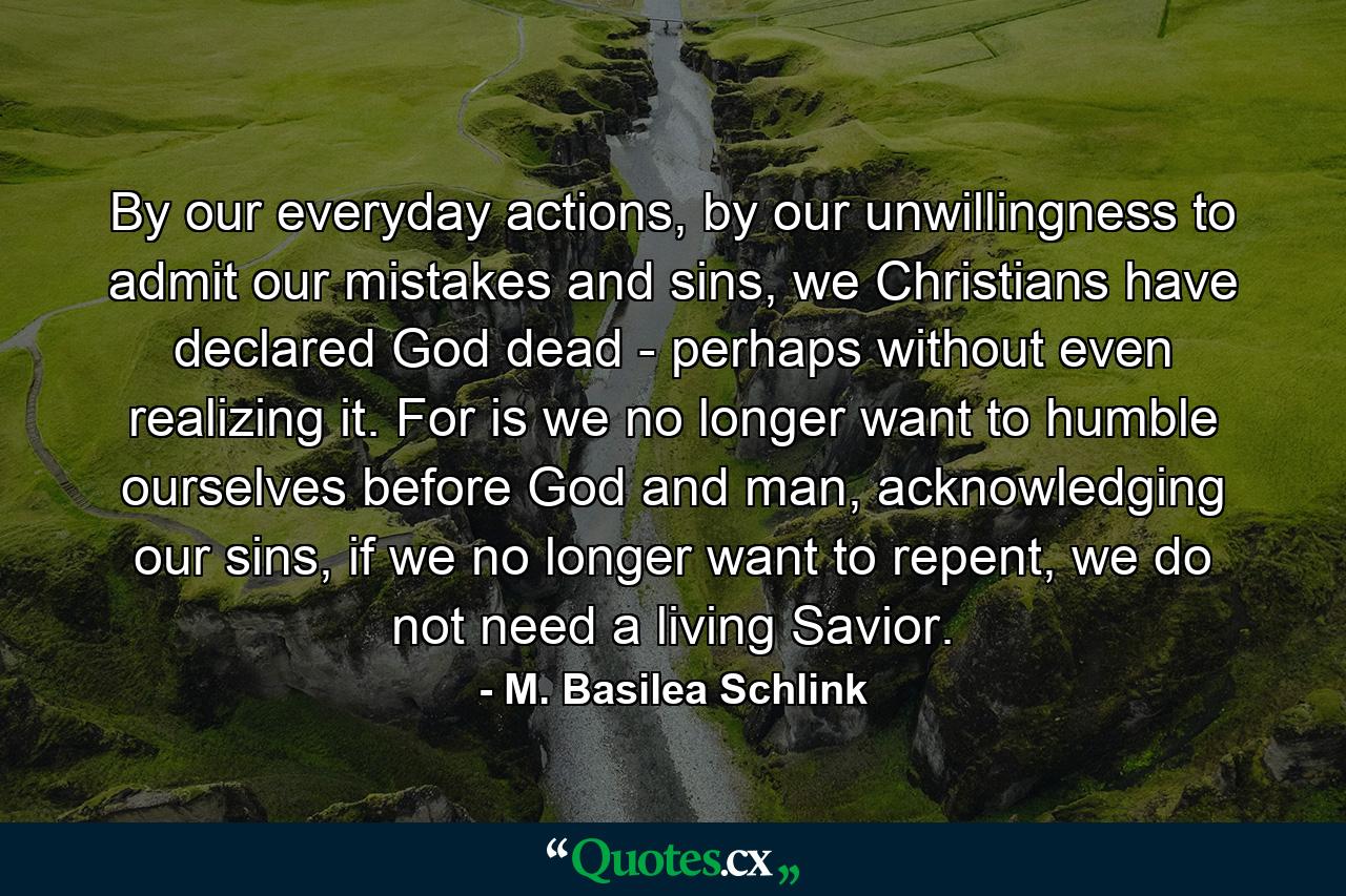 By our everyday actions, by our unwillingness to admit our mistakes and sins, we Christians have declared God dead - perhaps without even realizing it. For is we no longer want to humble ourselves before God and man, acknowledging our sins, if we no longer want to repent, we do not need a living Savior. - Quote by M. Basilea Schlink