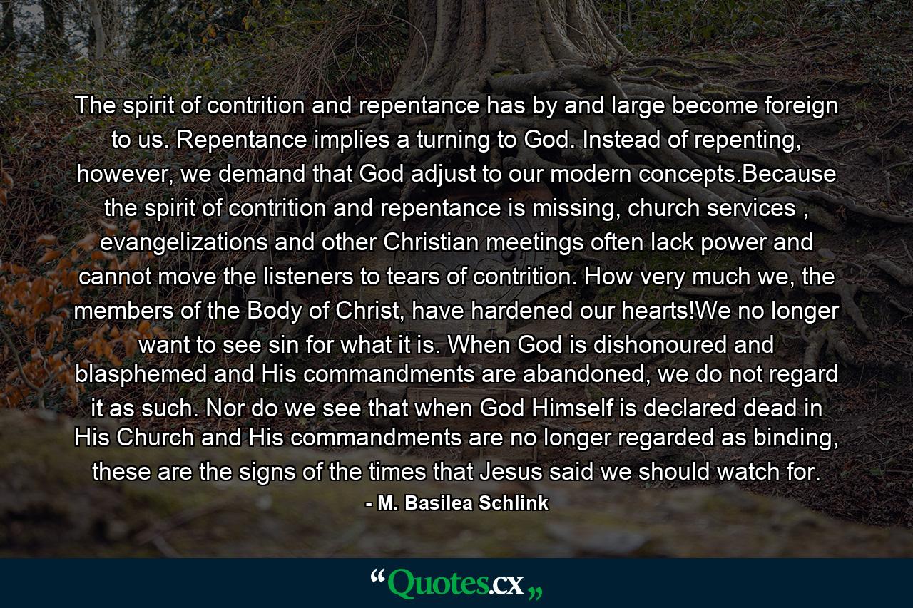 The spirit of contrition and repentance has by and large become foreign to us. Repentance implies a turning to God. Instead of repenting, however, we demand that God adjust to our modern concepts.Because the spirit of contrition and repentance is missing, church services , evangelizations and other Christian meetings often lack power and cannot move the listeners to tears of contrition. How very much we, the members of the Body of Christ, have hardened our hearts!We no longer want to see sin for what it is. When God is dishonoured and blasphemed and His commandments are abandoned, we do not regard it as such. Nor do we see that when God Himself is declared dead in His Church and His commandments are no longer regarded as binding, these are the signs of the times that Jesus said we should watch for. - Quote by M. Basilea Schlink