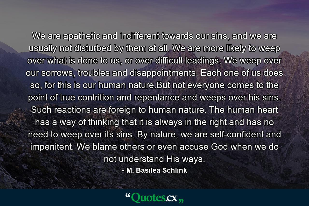 We are apathetic and indifferent towards our sins, and we are usually not disturbed by them at all. We are more likely to weep over what is done to us, or over difficult leadings. We weep over our sorrows, troubles and disappointments. Each one of us does so, for this is our human nature.But not everyone comes to the point of true contrition and repentance and weeps over his sins. Such reactions are foreign to human nature. The human heart has a way of thinking that it is always in the right and has no need to weep over its sins. By nature, we are self-confident and impenitent. We blame others or even accuse God when we do not understand His ways. - Quote by M. Basilea Schlink