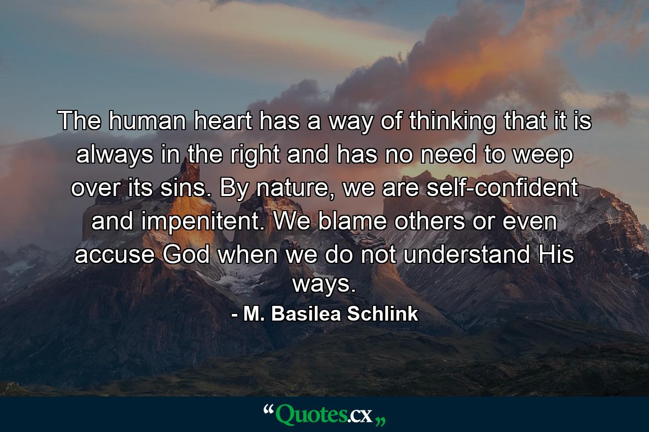 The human heart has a way of thinking that it is always in the right and has no need to weep over its sins. By nature, we are self-confident and impenitent. We blame others or even accuse God when we do not understand His ways. - Quote by M. Basilea Schlink