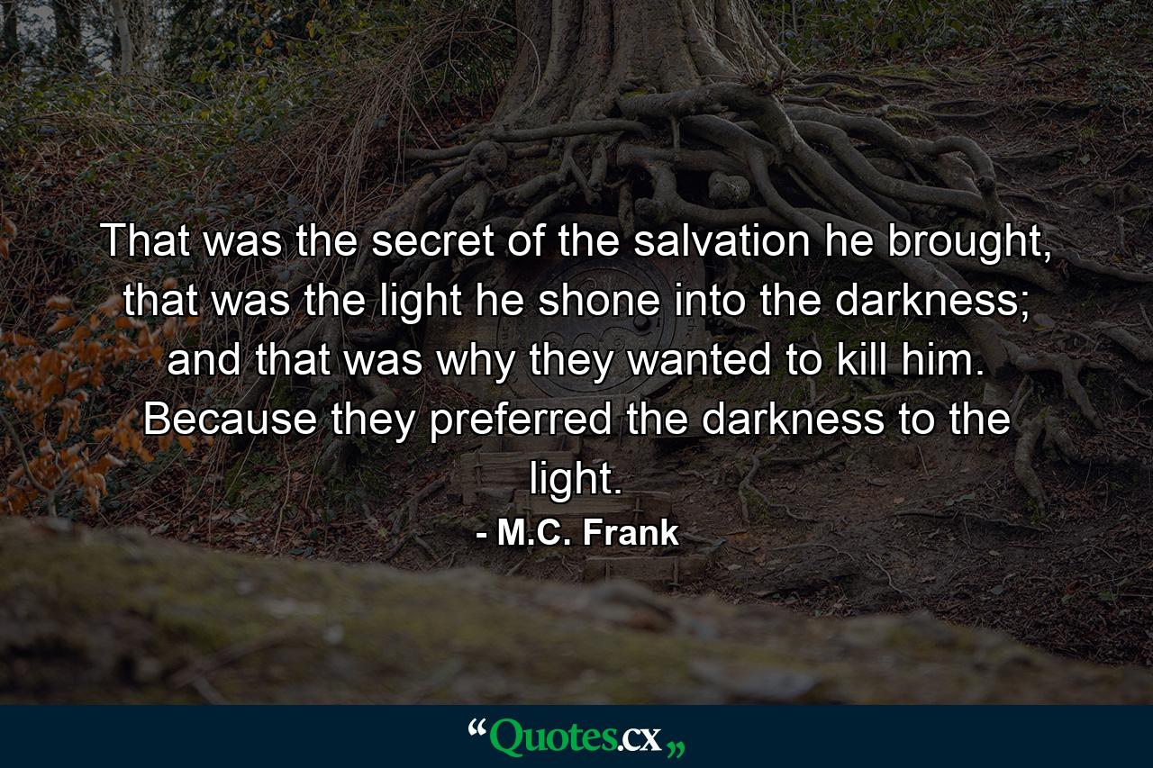 That was the secret of the salvation he brought, that was the light he shone into the darkness; and that was why they wanted to kill him. Because they preferred the darkness to the light. - Quote by M.C. Frank