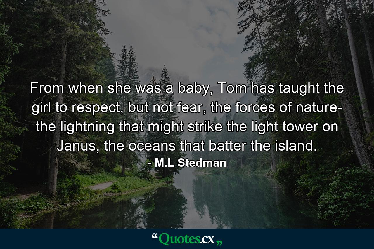 From when she was a baby, Tom has taught the girl to respect, but not fear, the forces of nature- the lightning that might strike the light tower on Janus, the oceans that batter the island. - Quote by M.L Stedman