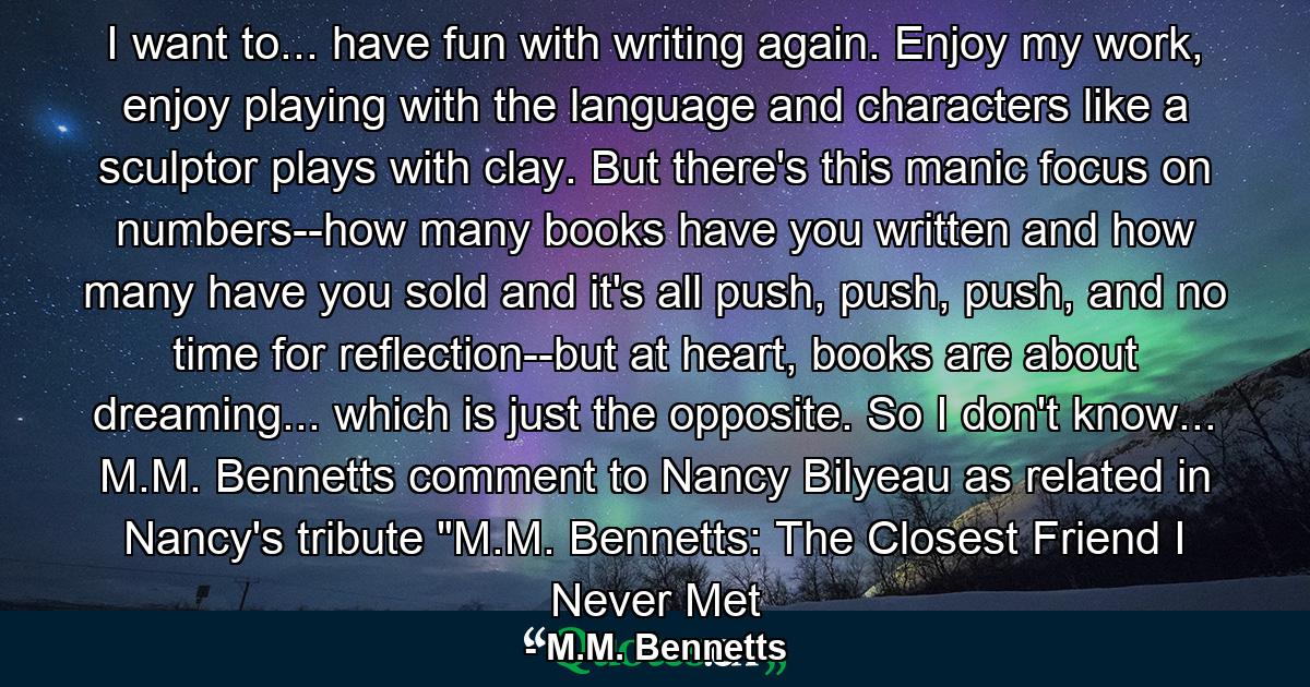 I want to... have fun with writing again. Enjoy my work, enjoy playing with the language and characters like a sculptor plays with clay. But there's this manic focus on numbers--how many books have you written and how many have you sold and it's all push, push, push, and no time for reflection--but at heart, books are about dreaming... which is just the opposite. So I don't know... M.M. Bennetts comment to Nancy Bilyeau as related in Nancy's tribute 