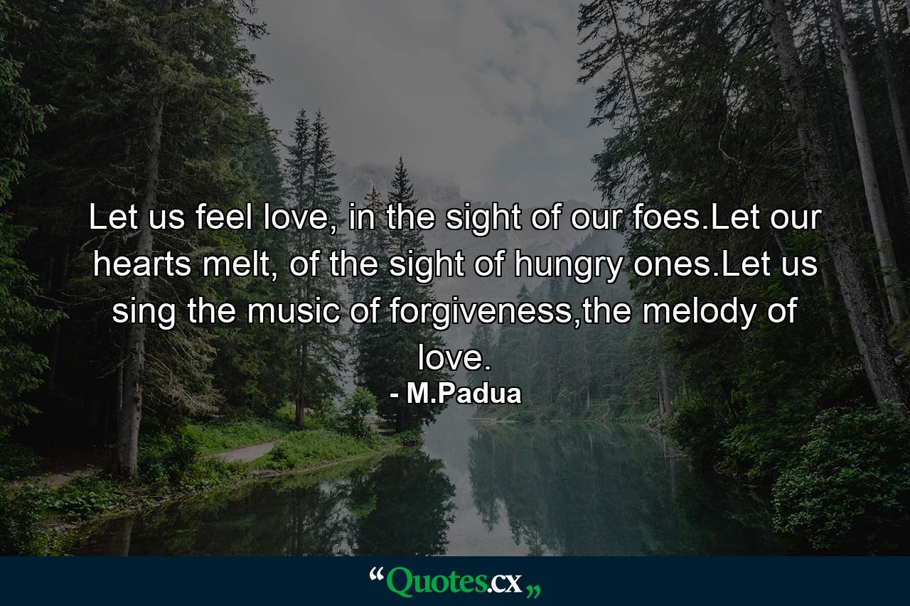 Let us feel love, in the sight of our foes.Let our hearts melt, of the sight of hungry ones.Let us sing the music of forgiveness,the melody of love. - Quote by M.Padua