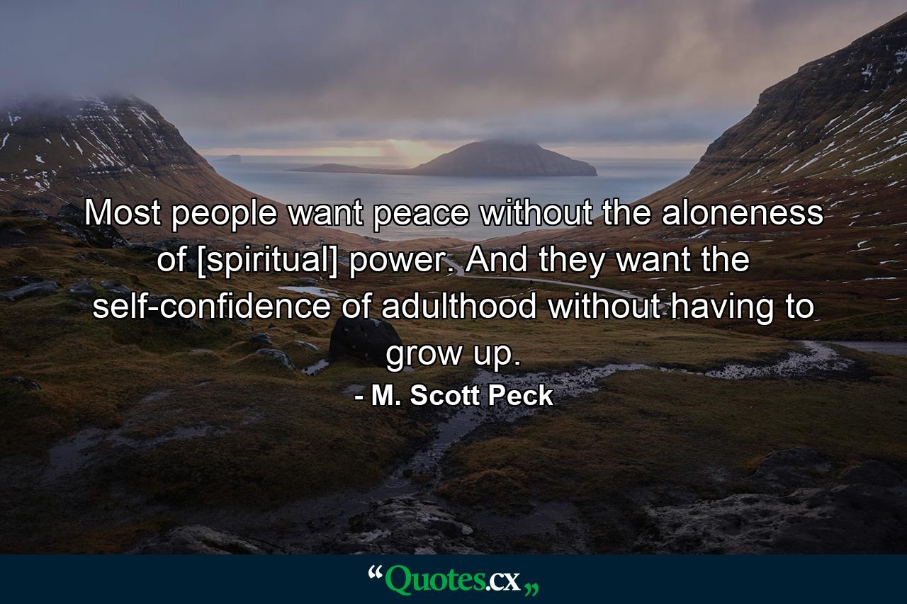 Most people want peace without the aloneness of [spiritual] power. And they want the self-confidence of adulthood without having to grow up. - Quote by M. Scott Peck