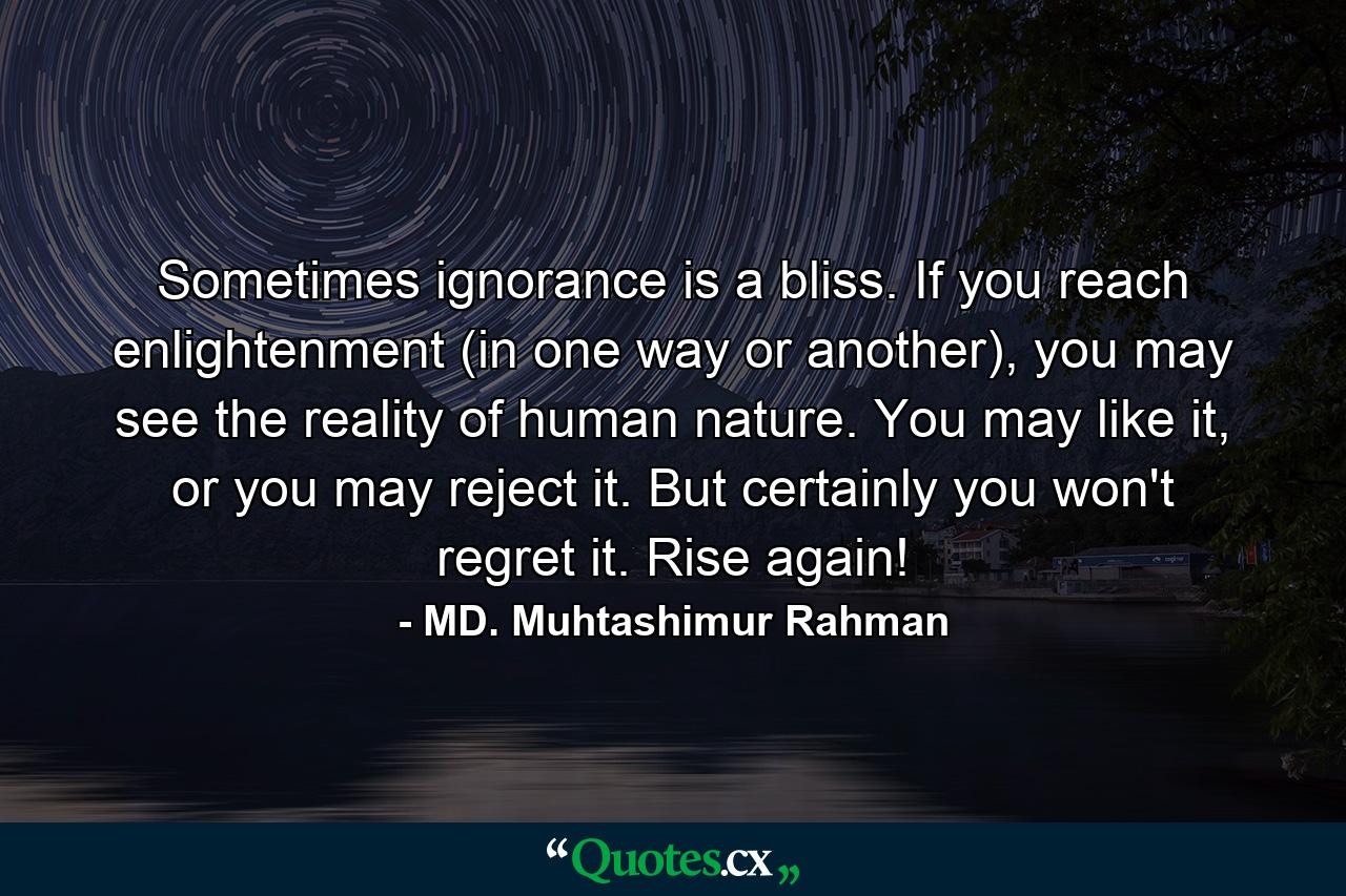 Sometimes ignorance is a bliss. If you reach enlightenment (in one way or another), you may see the reality of human nature. You may like it, or you may reject it. But certainly you won't regret it. Rise again! - Quote by MD. Muhtashimur Rahman