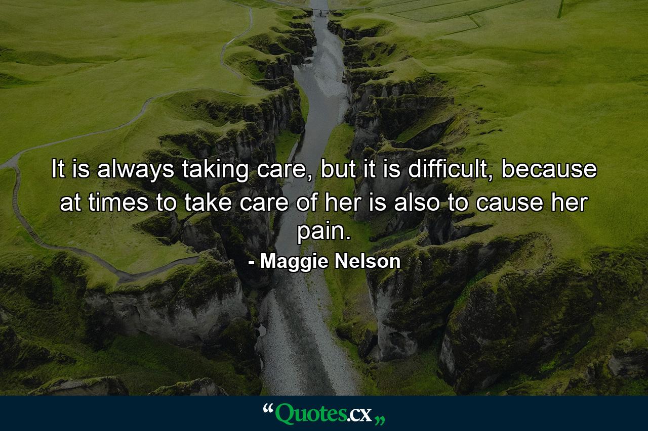 It is always taking care, but it is difficult, because at times to take care of her is also to cause her pain. - Quote by Maggie Nelson