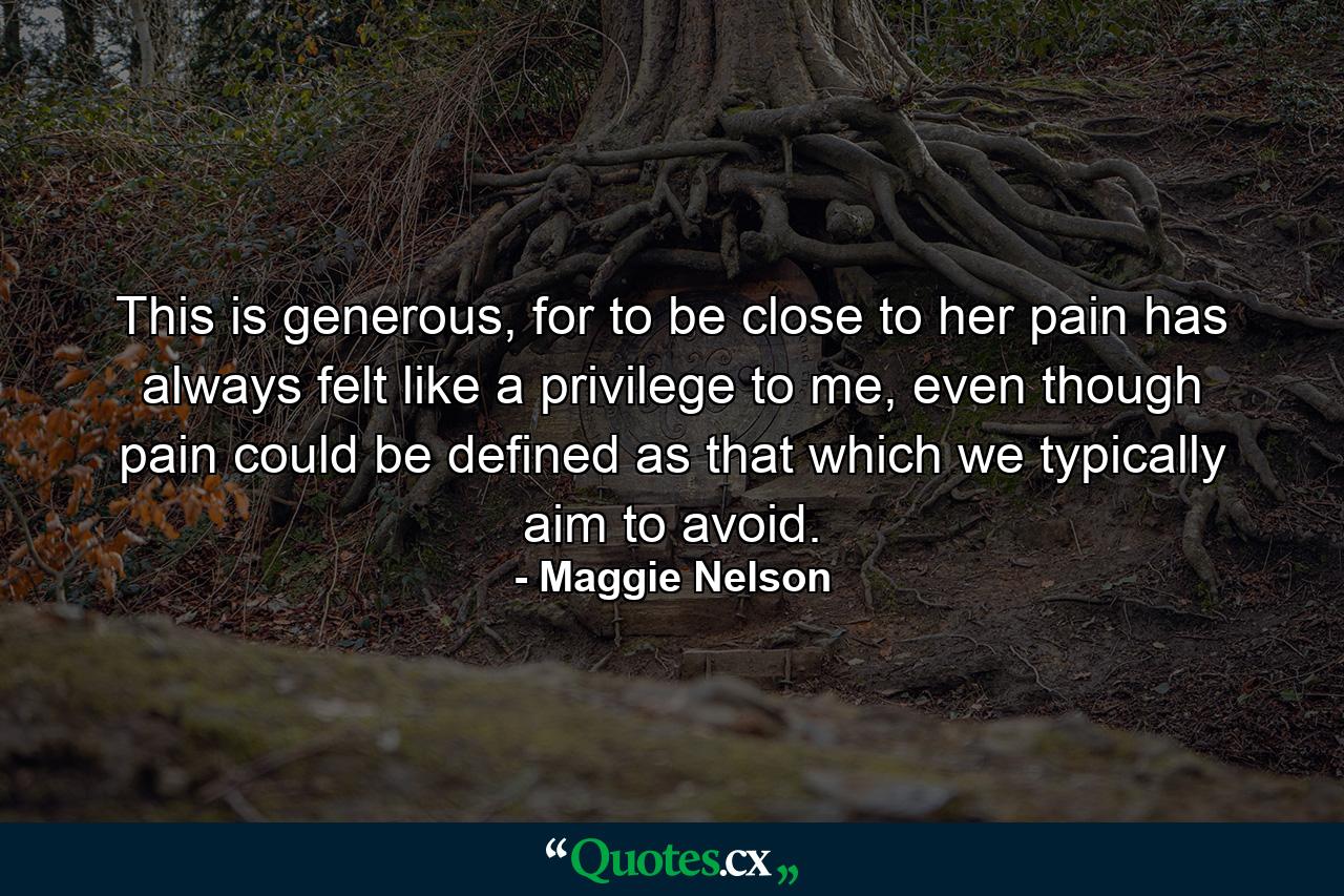 This is generous, for to be close to her pain has always felt like a privilege to me, even though pain could be defined as that which we typically aim to avoid. - Quote by Maggie Nelson