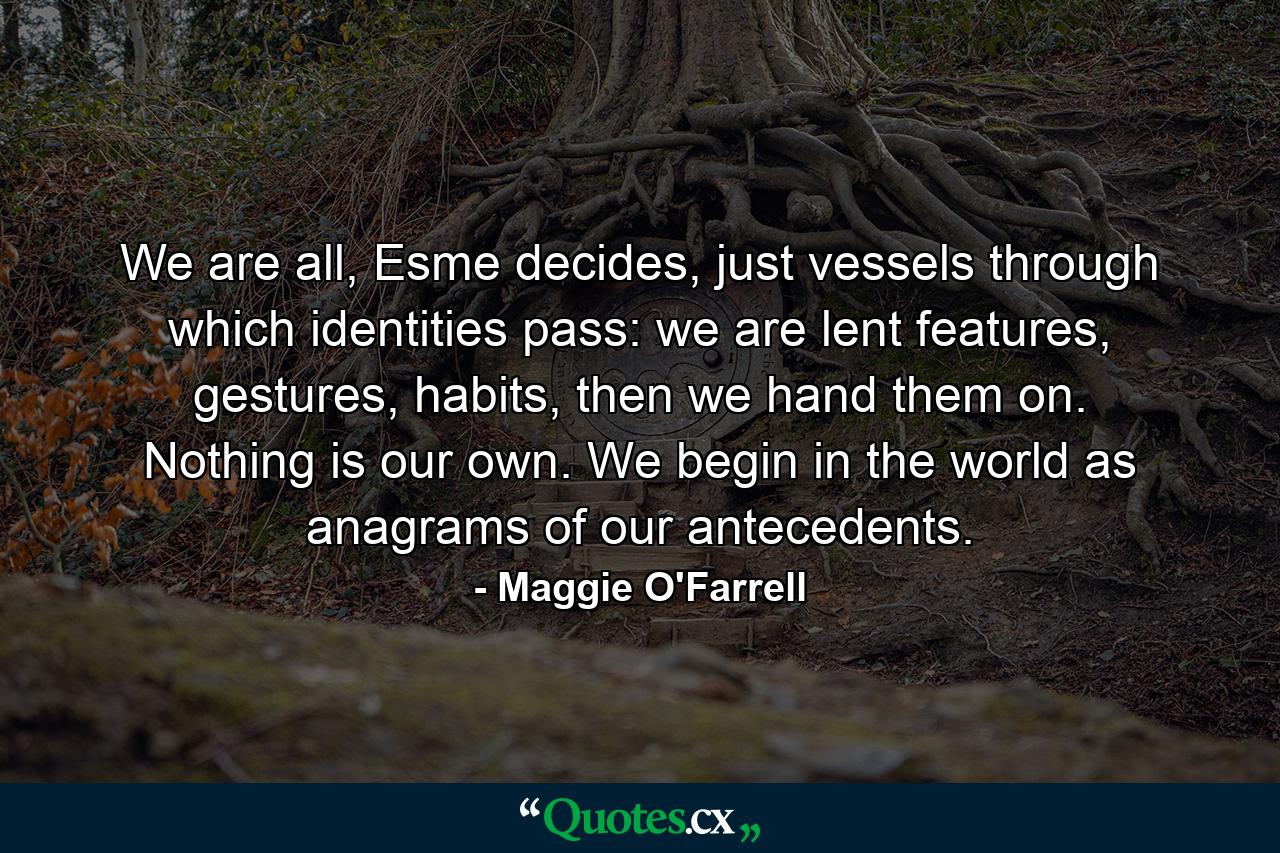 We are all, Esme decides, just vessels through which identities pass: we are lent features, gestures, habits, then we hand them on. Nothing is our own. We begin in the world as anagrams of our antecedents. - Quote by Maggie O'Farrell