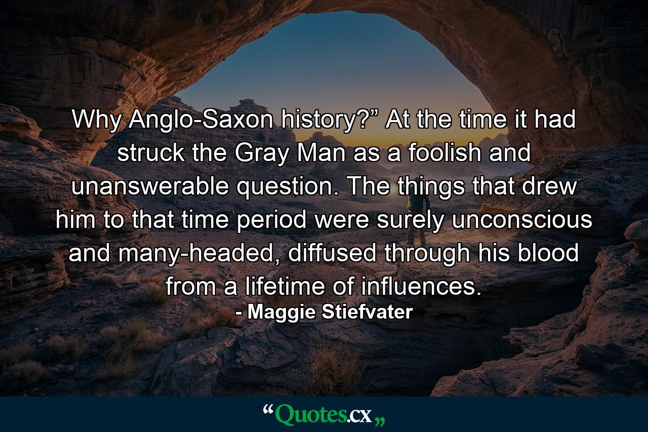 Why Anglo-Saxon history?” At the time it had struck the Gray Man as a foolish and unanswerable question. The things that drew him to that time period were surely unconscious and many-headed, diffused through his blood from a lifetime of influences. - Quote by Maggie Stiefvater