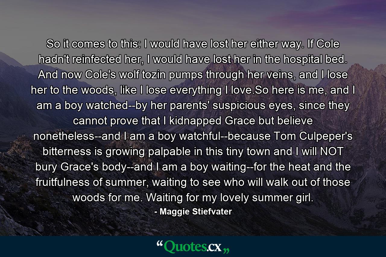 So it comes to this: I would have lost her either way. If Cole hadn't reinfected her, I would have lost her in the hospital bed. And now Cole's wolf tozin pumps through her veins, and I lose her to the woods, like I lose everything I love.So here is me, and I am a boy watched--by her parents' suspicious eyes, since they cannot prove that I kidnapped Grace but believe nonetheless--and I am a boy watchful--because Tom Culpeper's bitterness is growing palpable in this tiny town and I will NOT bury Grace's body--and I am a boy waiting--for the heat and the fruitfulness of summer, waiting to see who will walk out of those woods for me. Waiting for my lovely summer girl. - Quote by Maggie Stiefvater