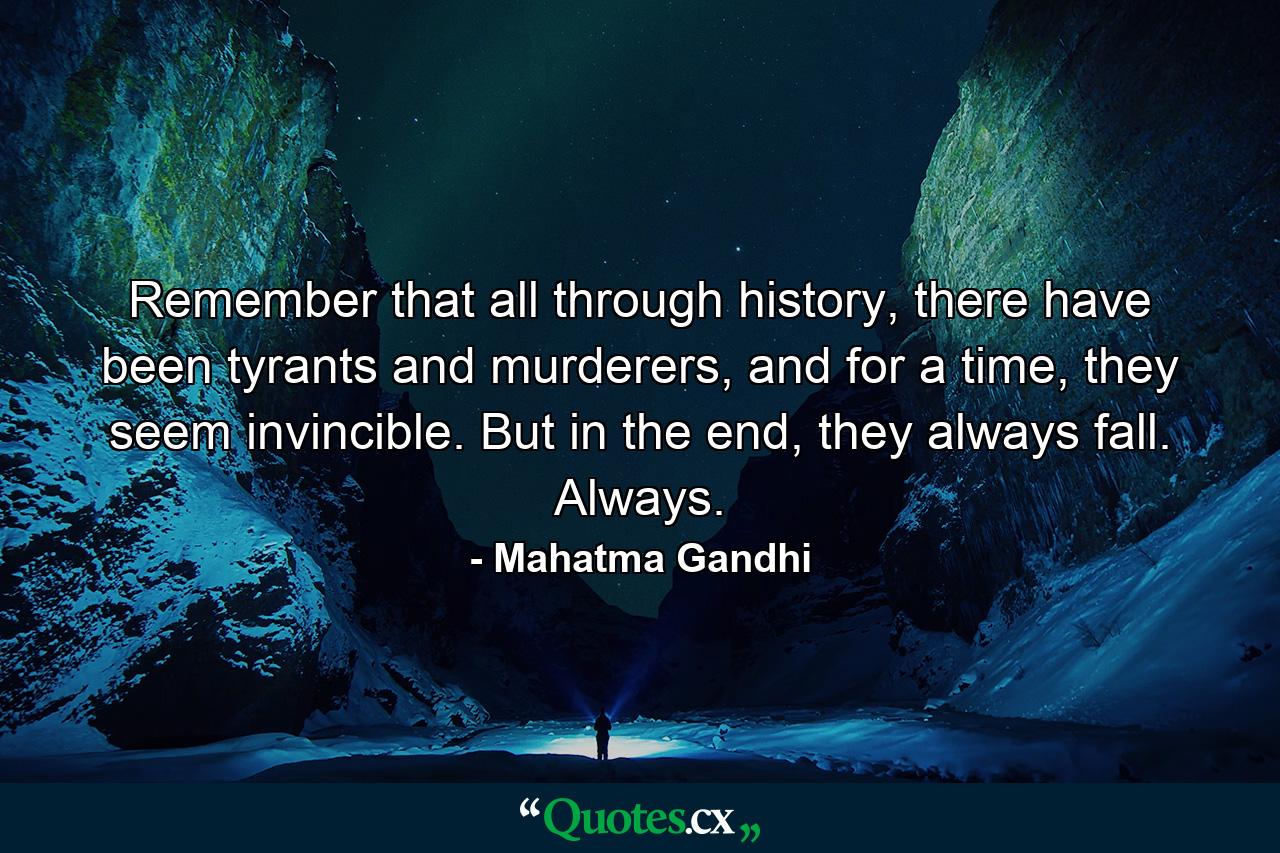 Remember that all through history, there have been tyrants and murderers, and for a time, they seem invincible. But in the end, they always fall. Always. - Quote by Mahatma Gandhi