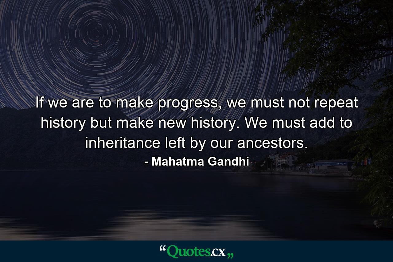 If we are to make progress, we must not repeat history but make new history. We must add to inheritance left by our ancestors. - Quote by Mahatma Gandhi