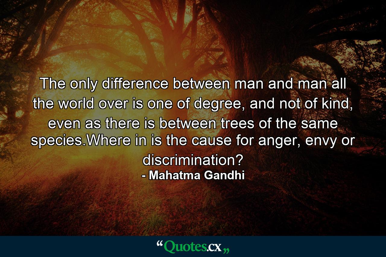 The only difference between man and man all the world over is one of degree, and not of kind, even as there is between trees of the same species.Where in is the cause for anger, envy or discrimination? - Quote by Mahatma Gandhi