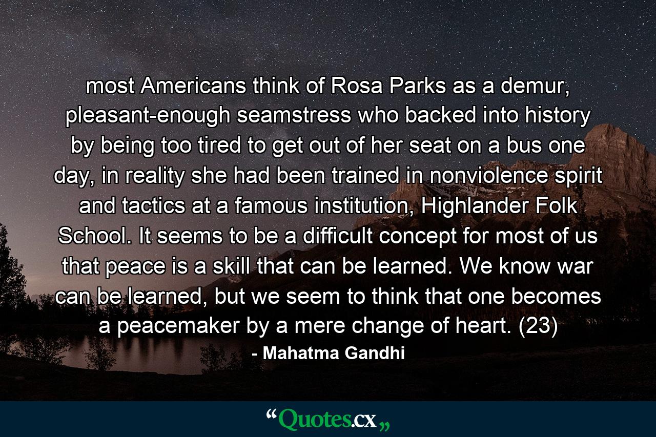 most Americans think of Rosa Parks as a demur, pleasant-enough seamstress who backed into history by being too tired to get out of her seat on a bus one day, in reality she had been trained in nonviolence spirit and tactics at a famous institution, Highlander Folk School. It seems to be a difficult concept for most of us that peace is a skill that can be learned. We know war can be learned, but we seem to think that one becomes a peacemaker by a mere change of heart. (23) - Quote by Mahatma Gandhi