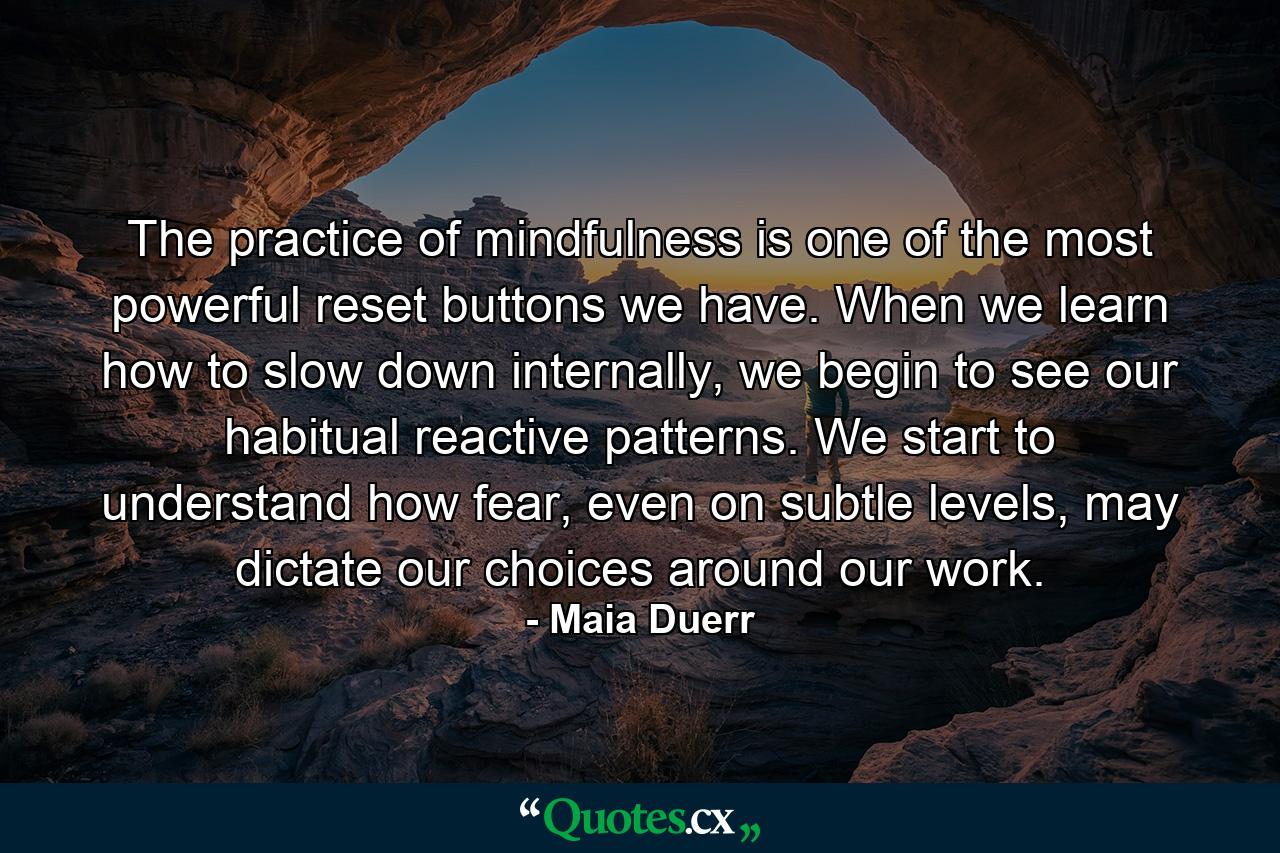 The practice of mindfulness is one of the most powerful reset buttons we have. When we learn how to slow down internally, we begin to see our habitual reactive patterns. We start to understand how fear, even on subtle levels, may dictate our choices around our work. - Quote by Maia Duerr