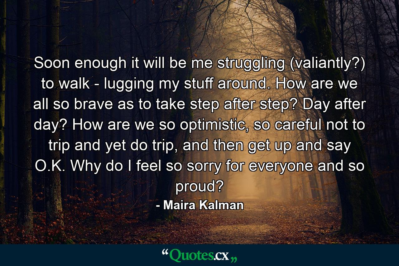 Soon enough it will be me struggling (valiantly?) to walk - lugging my stuff around. How are we all so brave as to take step after step? Day after day? How are we so optimistic, so careful not to trip and yet do trip, and then get up and say O.K. Why do I feel so sorry for everyone and so proud? - Quote by Maira Kalman